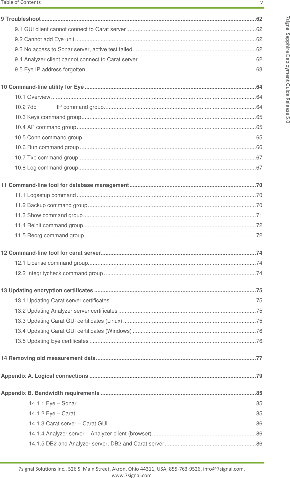 Table of Contents  v 7signal Solutions Inc., 526 S. Main Street, Akron, Ohio 44311, USA, 855-763-9526, info@7signal.com, www.7signal.com 7signal Sapphire Deployment Guide Release 5.0 9 Troubleshoot ...................................................................................................................................... 62 9.1 GUI client cannot connect to Carat server ................................................................................. 62 9.2 Cannot add Eye unit ................................................................................................................. 62 9.3 No access to Sonar server, active test failed ............................................................................. 62 9.4 Analyzer client cannot connect to Carat server.......................................................................... 62 9.5 Eye IP address forgotten .......................................................................................................... 63 10 Command-line utility for Eye ........................................................................................................... 64 10.1 Overview ................................................................................................................................ 64 10.2 7db IP command group ............................................................................................... 64 10.3 Keys command group ............................................................................................................. 65 10.4 AP command group ................................................................................................................ 65 10.5 Conn command group ............................................................................................................ 65 10.6 Run command group .............................................................................................................. 66 10.7 Txp command group ............................................................................................................... 67 10.8 Log command group ............................................................................................................... 67 11 Command-line tool for database management ............................................................................... 70 11.1 Logsetup command ................................................................................................................ 70 11.2 Backup command group ......................................................................................................... 70 11.3 Show command group ............................................................................................................ 71 11.4 Reinit command group ............................................................................................................ 72 11.5 Reorg command group ........................................................................................................... 72 12 Command-line tool for carat server................................................................................................. 74 12.1 License command group......................................................................................................... 74 12.2 Integritycheck command group ............................................................................................... 74 13 Updating encryption certificates ..................................................................................................... 75 13.1 Updating Carat server certificates ........................................................................................... 75 13.2 Updating Analyzer server certificates ...................................................................................... 75 13.3 Updating Carat GUI certificates (Linux) ................................................................................... 75 13.4 Updating Carat GUI certificates (Windows) ............................................................................. 76 13.5 Updating Eye certificates ........................................................................................................ 76 14 Removing old measurement data .................................................................................................... 77 Appendix A. Logical connections ........................................................................................................ 79 Appendix B. Bandwidth requirements ................................................................................................. 85 14.1.1 Eye – Sonar ................................................................................................................ 85 14.1.2 Eye – Carat................................................................................................................. 85 14.1.3 Carat server – Carat GUI ............................................................................................ 86 14.1.4 Analyzer server – Analyzer client (browser) ................................................................. 86 14.1.5 DB2 and Analyzer server, DB2 and Carat server ......................................................... 86 