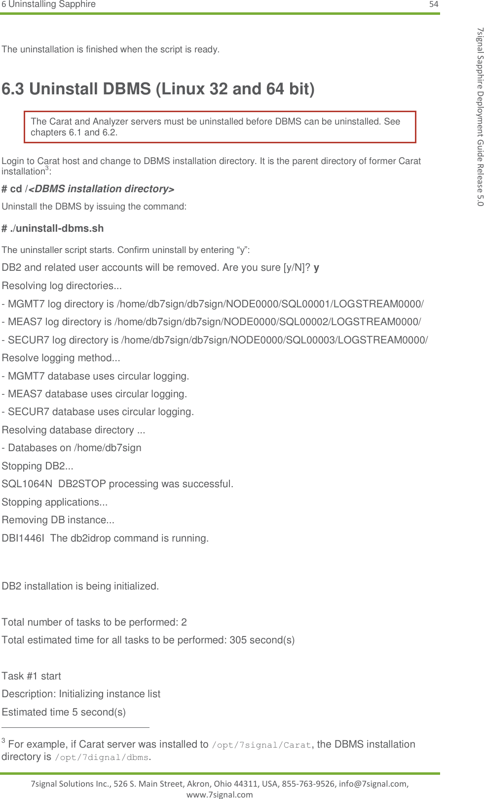 6 Uninstalling Sapphire 54 7signal Solutions Inc., 526 S. Main Street, Akron, Ohio 44311, USA, 855-763-9526, info@7signal.com, www.7signal.com 7signal Sapphire Deployment Guide Release 5.0  The uninstallation is finished when the script is ready. 6.3 Uninstall DBMS (Linux 32 and 64 bit) The Carat and Analyzer servers must be uninstalled before DBMS can be uninstalled. See chapters 6.1 and 6.2. Login to Carat host and change to DBMS installation directory. It is the parent directory of former Carat installation3: # cd /&lt;DBMS installation directory&gt; Uninstall the DBMS by issuing the command:  # ./uninstall-dbms.sh   The uninstaller script starts. Confirm uninstall by entering “y”: DB2 and related user accounts will be removed. Are you sure [y/N]? y Resolving log directories... - MGMT7 log directory is /home/db7sign/db7sign/NODE0000/SQL00001/LOGSTREAM0000/ - MEAS7 log directory is /home/db7sign/db7sign/NODE0000/SQL00002/LOGSTREAM0000/ - SECUR7 log directory is /home/db7sign/db7sign/NODE0000/SQL00003/LOGSTREAM0000/ Resolve logging method... - MGMT7 database uses circular logging. - MEAS7 database uses circular logging. - SECUR7 database uses circular logging. Resolving database directory ... - Databases on /home/db7sign Stopping DB2... SQL1064N  DB2STOP processing was successful. Stopping applications... Removing DB instance... DBI1446I  The db2idrop command is running.   DB2 installation is being initialized.  Total number of tasks to be performed: 2 Total estimated time for all tasks to be performed: 305 second(s)  Task #1 start Description: Initializing instance list Estimated time 5 second(s)                                                          3 For example, if Carat server was installed to /opt/7signal/Carat, the DBMS installation directory is /opt/7dignal/dbms. 