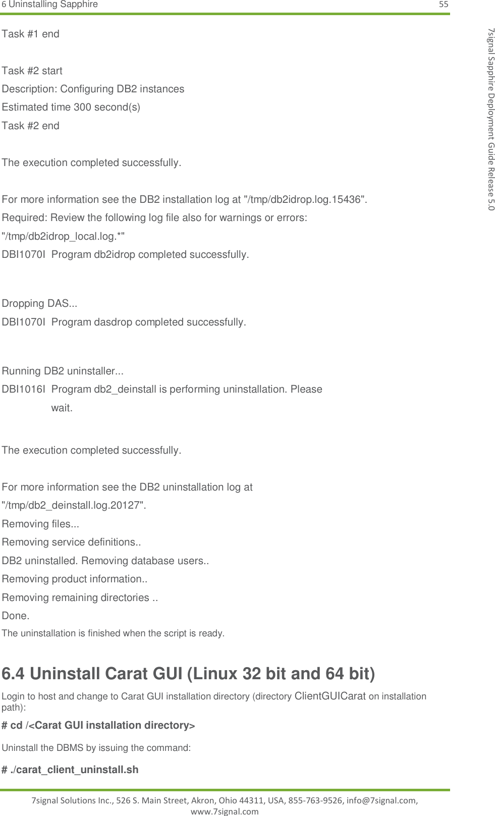 6 Uninstalling Sapphire 55 7signal Solutions Inc., 526 S. Main Street, Akron, Ohio 44311, USA, 855-763-9526, info@7signal.com, www.7signal.com 7signal Sapphire Deployment Guide Release 5.0 Task #1 end  Task #2 start Description: Configuring DB2 instances Estimated time 300 second(s) Task #2 end  The execution completed successfully.  For more information see the DB2 installation log at &quot;/tmp/db2idrop.log.15436&quot;. Required: Review the following log file also for warnings or errors: &quot;/tmp/db2idrop_local.log.*&quot; DBI1070I  Program db2idrop completed successfully.   Dropping DAS... DBI1070I  Program dasdrop completed successfully.   Running DB2 uninstaller... DBI1016I  Program db2_deinstall is performing uninstallation. Please     wait.   The execution completed successfully.  For more information see the DB2 uninstallation log at &quot;/tmp/db2_deinstall.log.20127&quot;. Removing files... Removing service definitions.. DB2 uninstalled. Removing database users.. Removing product information.. Removing remaining directories .. Done. The uninstallation is finished when the script is ready. 6.4 Uninstall Carat GUI (Linux 32 bit and 64 bit) Login to host and change to Carat GUI installation directory (directory ClientGUICarat on installation path):  # cd /&lt;Carat GUI installation directory&gt;  Uninstall the DBMS by issuing the command:  # ./carat_client_uninstall.sh  