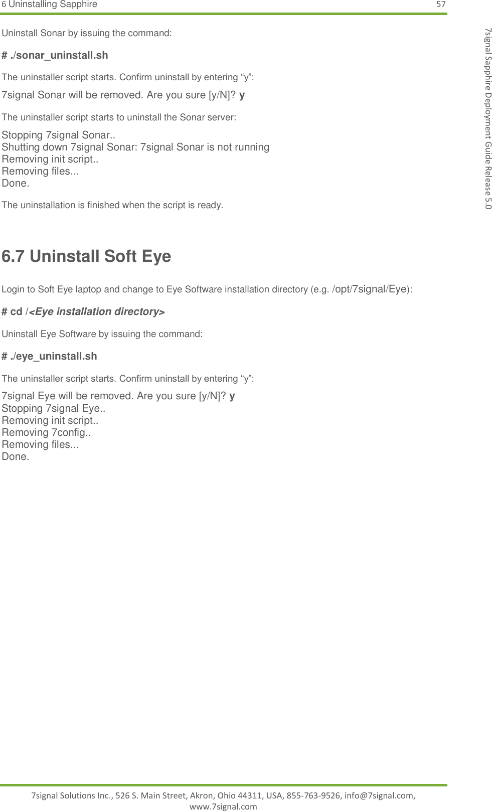 6 Uninstalling Sapphire 57 7signal Solutions Inc., 526 S. Main Street, Akron, Ohio 44311, USA, 855-763-9526, info@7signal.com, www.7signal.com 7signal Sapphire Deployment Guide Release 5.0 Uninstall Sonar by issuing the command:  # ./sonar_uninstall.sh  The uninstaller script starts. Confirm uninstall by entering “y”: 7signal Sonar will be removed. Are you sure [y/N]? y  The uninstaller script starts to uninstall the Sonar server: Stopping 7signal Sonar.. Shutting down 7signal Sonar: 7signal Sonar is not running Removing init script.. Removing files... Done.  The uninstallation is finished when the script is ready.  6.7 Uninstall Soft Eye  Login to Soft Eye laptop and change to Eye Software installation directory (e.g. /opt/7signal/Eye):  # cd /&lt;Eye installation directory&gt;  Uninstall Eye Software by issuing the command:  # ./eye_uninstall.sh  The uninstaller script starts. Confirm uninstall by entering “y”: 7signal Eye will be removed. Are you sure [y/N]? y Stopping 7signal Eye.. Removing init script.. Removing 7config.. Removing files... Done. 