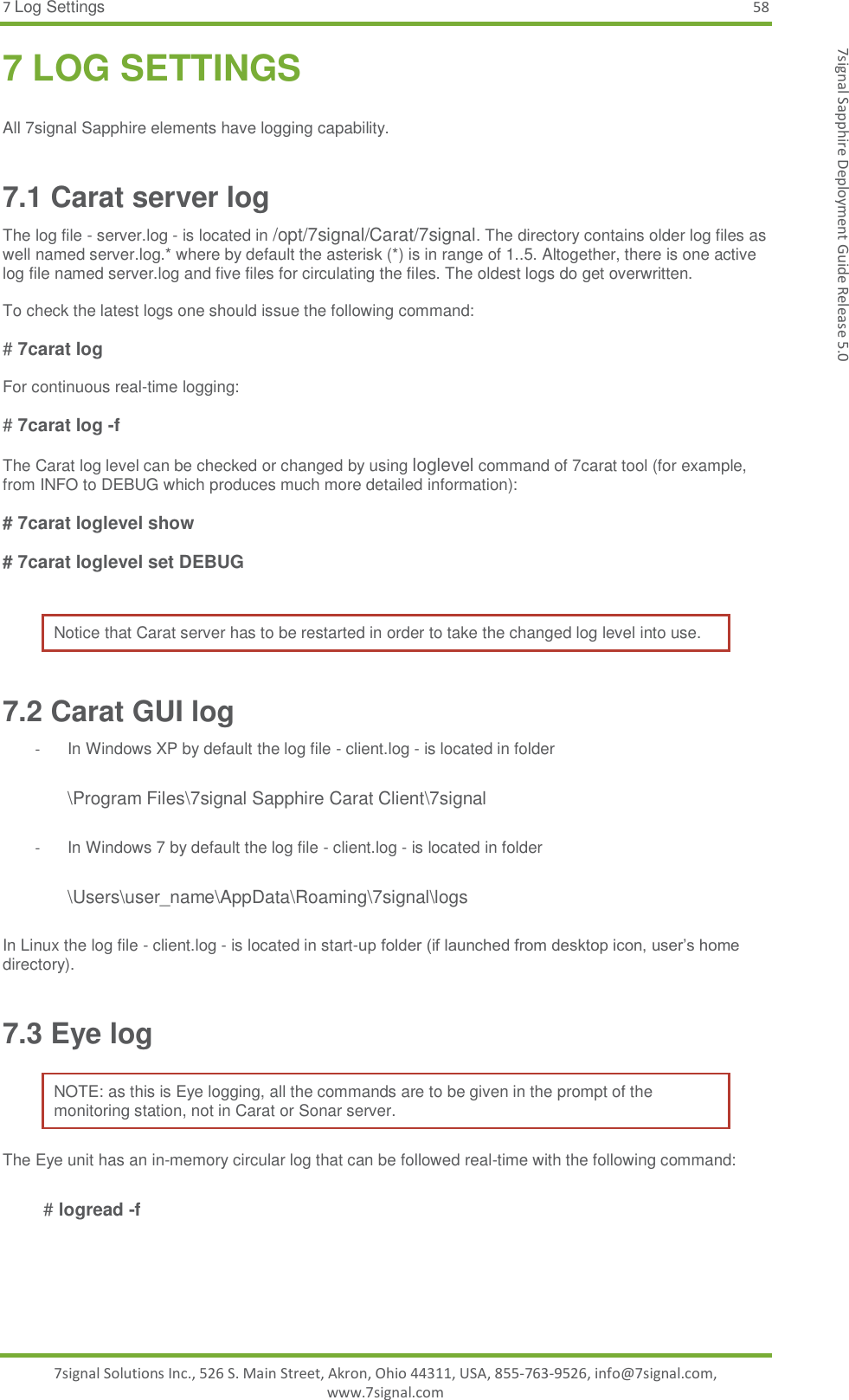 7 Log Settings 58 7signal Solutions Inc., 526 S. Main Street, Akron, Ohio 44311, USA, 855-763-9526, info@7signal.com, www.7signal.com 7signal Sapphire Deployment Guide Release 5.0 7 LOG SETTINGS  All 7signal Sapphire elements have logging capability. 7.1 Carat server log The log file - server.log - is located in /opt/7signal/Carat/7signal. The directory contains older log files as well named server.log.* where by default the asterisk (*) is in range of 1..5. Altogether, there is one active log file named server.log and five files for circulating the files. The oldest logs do get overwritten.  To check the latest logs one should issue the following command:  # 7carat log   For continuous real-time logging:  # 7carat log -f  The Carat log level can be checked or changed by using loglevel command of 7carat tool (for example, from INFO to DEBUG which produces much more detailed information):  # 7carat loglevel show  # 7carat loglevel set DEBUG  Notice that Carat server has to be restarted in order to take the changed log level into use. 7.2 Carat GUI log -  In Windows XP by default the log file - client.log - is located in folder   \Program Files\7signal Sapphire Carat Client\7signal  -  In Windows 7 by default the log file - client.log - is located in folder   \Users\user_name\AppData\Roaming\7signal\logs  In Linux the log file - client.log - is located in start-up folder (if launched from desktop icon, user’s home directory). 7.3 Eye log NOTE: as this is Eye logging, all the commands are to be given in the prompt of the monitoring station, not in Carat or Sonar server. The Eye unit has an in-memory circular log that can be followed real-time with the following command:   # logread -f   