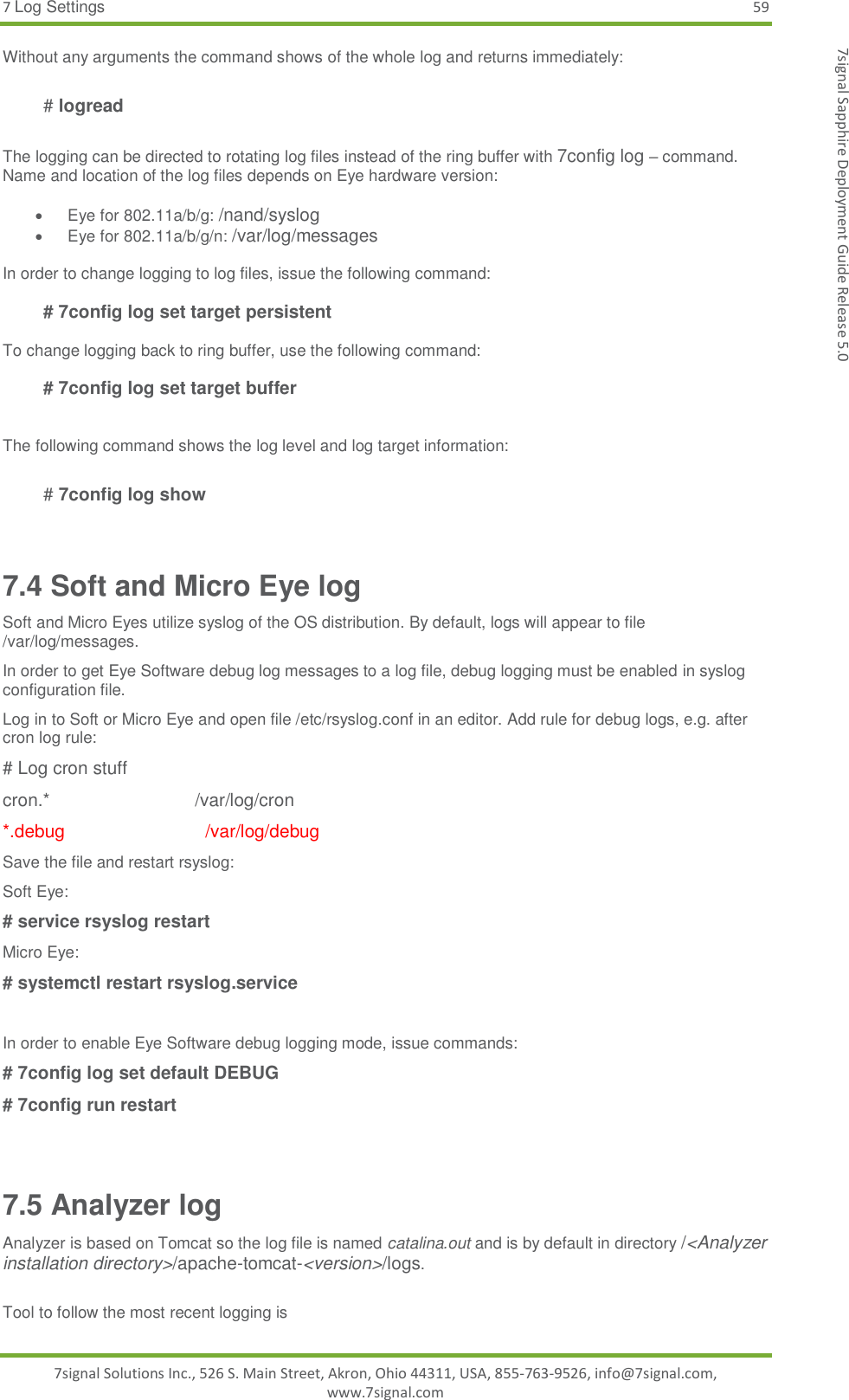7 Log Settings 59 7signal Solutions Inc., 526 S. Main Street, Akron, Ohio 44311, USA, 855-763-9526, info@7signal.com, www.7signal.com 7signal Sapphire Deployment Guide Release 5.0 Without any arguments the command shows of the whole log and returns immediately:   # logread  The logging can be directed to rotating log files instead of the ring buffer with 7config log – command. Name and location of the log files depends on Eye hardware version:    Eye for 802.11a/b/g: /nand/syslog   Eye for 802.11a/b/g/n: /var/log/messages  In order to change logging to log files, issue the following command:   # 7config log set target persistent  To change logging back to ring buffer, use the following command:   # 7config log set target buffer   The following command shows the log level and log target information:   # 7config log show   7.4 Soft and Micro Eye log  Soft and Micro Eyes utilize syslog of the OS distribution. By default, logs will appear to file /var/log/messages. In order to get Eye Software debug log messages to a log file, debug logging must be enabled in syslog configuration file. Log in to Soft or Micro Eye and open file /etc/rsyslog.conf in an editor. Add rule for debug logs, e.g. after cron log rule: # Log cron stuff cron.*                             /var/log/cron *.debug                            /var/log/debug Save the file and restart rsyslog: Soft Eye: # service rsyslog restart Micro Eye: # systemctl restart rsyslog.service  In order to enable Eye Software debug logging mode, issue commands: # 7config log set default DEBUG # 7config run restart  7.5 Analyzer log Analyzer is based on Tomcat so the log file is named catalina.out and is by default in directory /&lt;Analyzer installation directory&gt;/apache-tomcat-&lt;version&gt;/logs.  Tool to follow the most recent logging is 