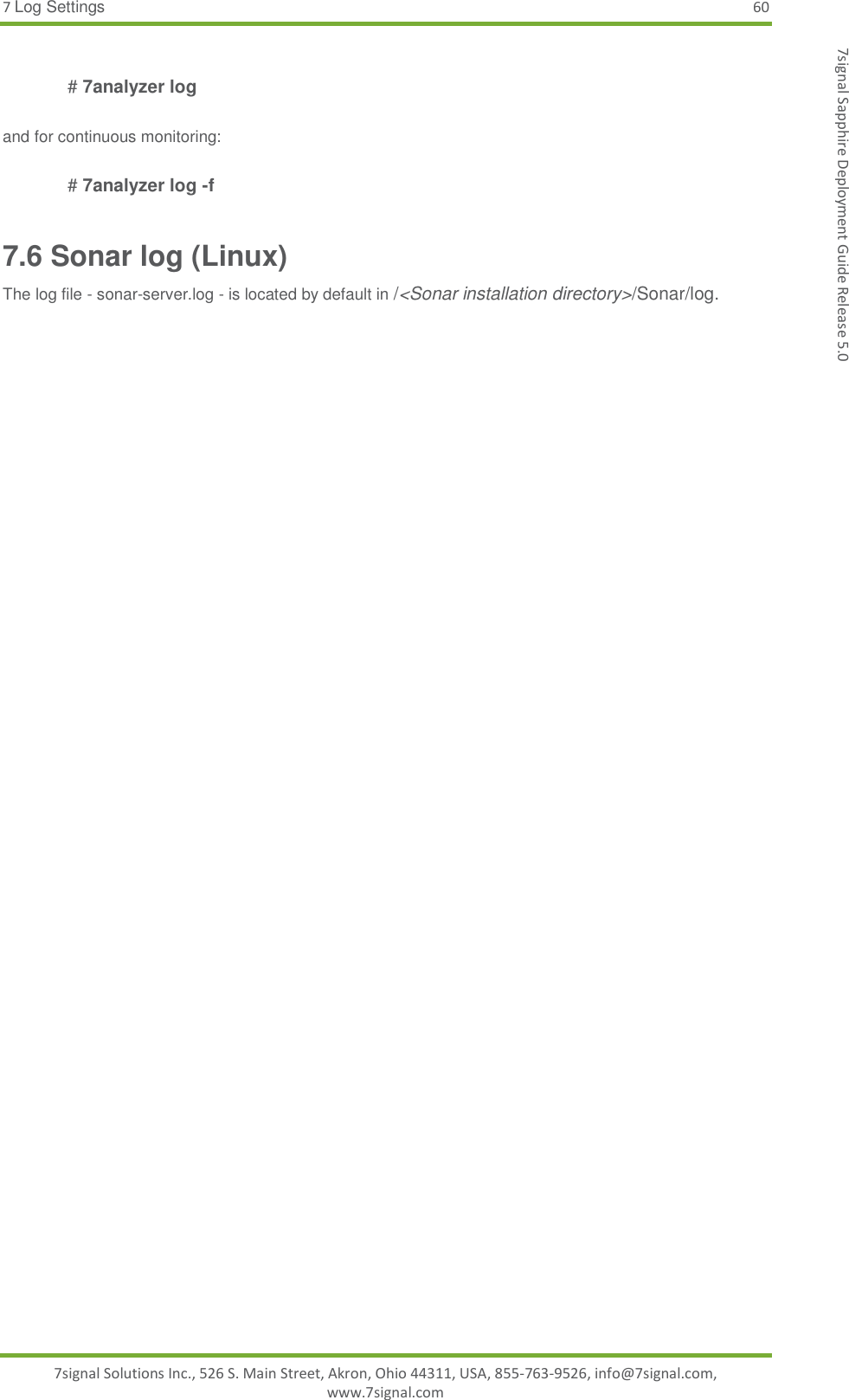 7 Log Settings 60 7signal Solutions Inc., 526 S. Main Street, Akron, Ohio 44311, USA, 855-763-9526, info@7signal.com, www.7signal.com 7signal Sapphire Deployment Guide Release 5.0  # 7analyzer log   and for continuous monitoring:  # 7analyzer log -f 7.6 Sonar log (Linux) The log file - sonar-server.log - is located by default in /&lt;Sonar installation directory&gt;/Sonar/log.  
