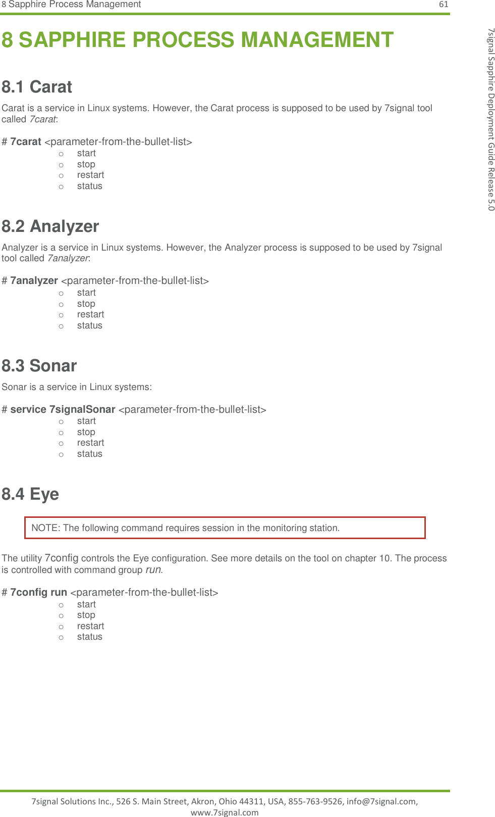 8 Sapphire Process Management 61 7signal Solutions Inc., 526 S. Main Street, Akron, Ohio 44311, USA, 855-763-9526, info@7signal.com, www.7signal.com 7signal Sapphire Deployment Guide Release 5.0 8 SAPPHIRE PROCESS MANAGEMENT 8.1 Carat Carat is a service in Linux systems. However, the Carat process is supposed to be used by 7signal tool called 7carat:  # 7carat &lt;parameter-from-the-bullet-list&gt; o  start o  stop o  restart o  status 8.2 Analyzer  Analyzer is a service in Linux systems. However, the Analyzer process is supposed to be used by 7signal tool called 7analyzer:  # 7analyzer &lt;parameter-from-the-bullet-list&gt; o  start o  stop o  restart o  status 8.3 Sonar Sonar is a service in Linux systems:  # service 7signalSonar &lt;parameter-from-the-bullet-list&gt; o  start o  stop o  restart o  status 8.4 Eye NOTE: The following command requires session in the monitoring station. The utility 7config controls the Eye configuration. See more details on the tool on chapter 10. The process is controlled with command group run.  # 7config run &lt;parameter-from-the-bullet-list&gt; o  start o  stop o  restart o  status 