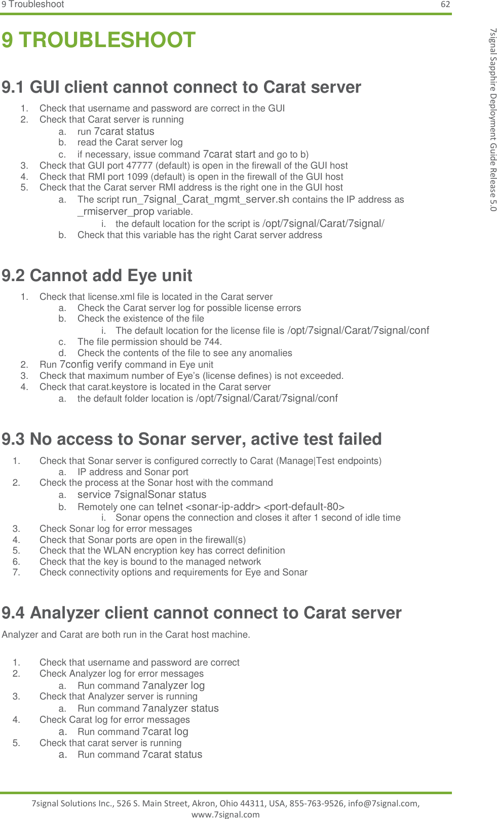 9 Troubleshoot 62 7signal Solutions Inc., 526 S. Main Street, Akron, Ohio 44311, USA, 855-763-9526, info@7signal.com, www.7signal.com 7signal Sapphire Deployment Guide Release 5.0 9 TROUBLESHOOT 9.1 GUI client cannot connect to Carat server 1.  Check that username and password are correct in the GUI 2.  Check that Carat server is running a. run 7carat status b.  read the Carat server log c.  if necessary, issue command 7carat start and go to b) 3.  Check that GUI port 47777 (default) is open in the firewall of the GUI host 4.  Check that RMI port 1099 (default) is open in the firewall of the GUI host 5.  Check that the Carat server RMI address is the right one in the GUI host a.  The script run_7signal_Carat_mgmt_server.sh contains the IP address as _rmiserver_prop variable. i.  the default location for the script is /opt/7signal/Carat/7signal/ b.  Check that this variable has the right Carat server address 9.2 Cannot add Eye unit 1.  Check that license.xml file is located in the Carat server a.  Check the Carat server log for possible license errors b.  Check the existence of the file i.  The default location for the license file is /opt/7signal/Carat/7signal/conf  c.  The file permission should be 744. d.  Check the contents of the file to see any anomalies 2.  Run 7config verify command in Eye unit 3. Check that maximum number of Eye’s (license defines) is not exceeded. 4.  Check that carat.keystore is located in the Carat server a.  the default folder location is /opt/7signal/Carat/7signal/conf  9.3 No access to Sonar server, active test failed 1.  Check that Sonar server is configured correctly to Carat (Manage|Test endpoints)  a.  IP address and Sonar port 2.  Check the process at the Sonar host with the command  a. service 7signalSonar status b.  Remotely one can telnet &lt;sonar-ip-addr&gt; &lt;port-default-80&gt; i.  Sonar opens the connection and closes it after 1 second of idle time 3.  Check Sonar log for error messages 4.  Check that Sonar ports are open in the firewall(s) 5.  Check that the WLAN encryption key has correct definition 6.  Check that the key is bound to the managed network 7.  Check connectivity options and requirements for Eye and Sonar 9.4 Analyzer client cannot connect to Carat server Analyzer and Carat are both run in the Carat host machine.  1.  Check that username and password are correct 2.  Check Analyzer log for error messages a.  Run command 7analyzer log 3.  Check that Analyzer server is running a.  Run command 7analyzer status 4.  Check Carat log for error messages a. Run command 7carat log 5.  Check that carat server is running a. Run command 7carat status   