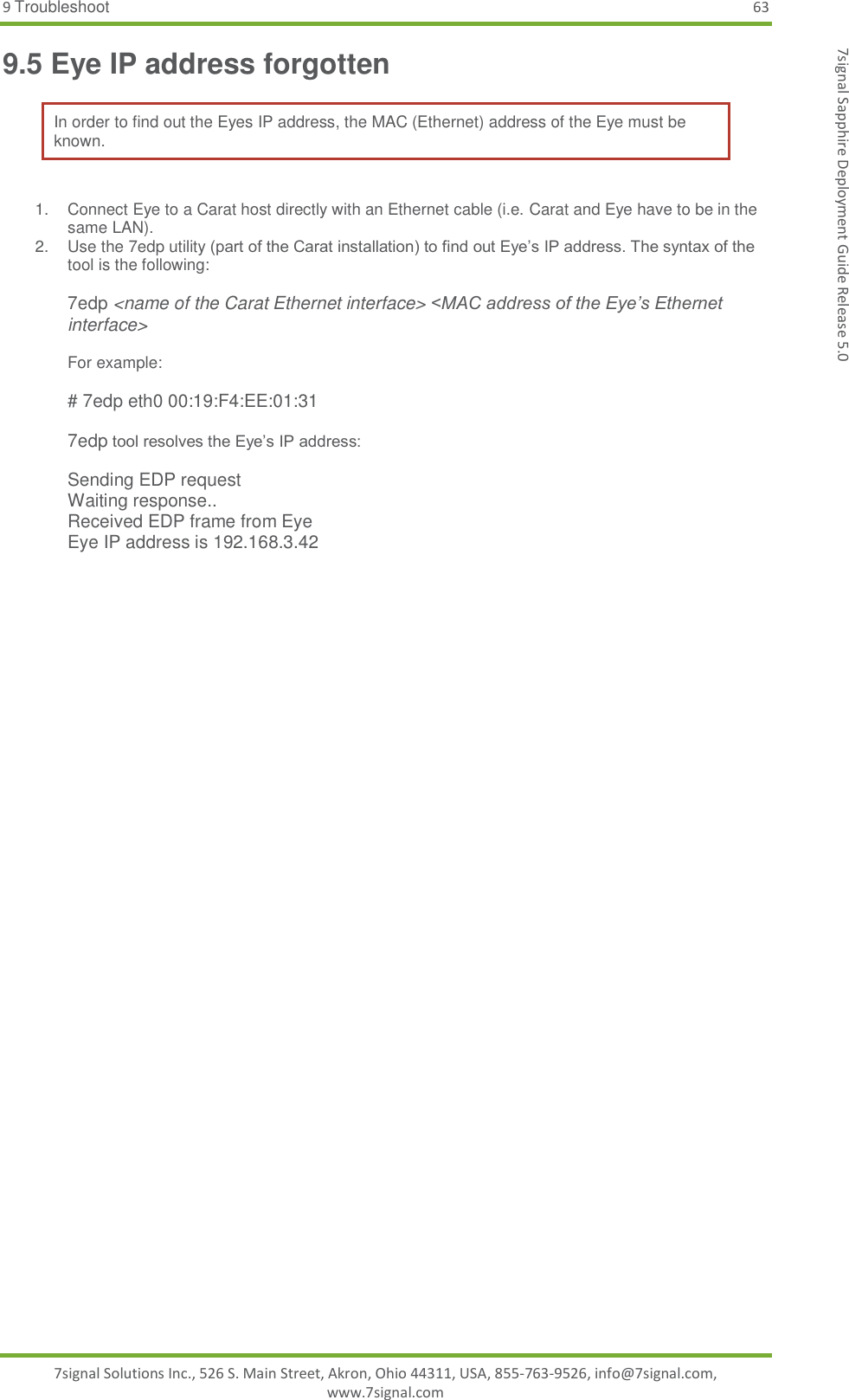 9 Troubleshoot 63 7signal Solutions Inc., 526 S. Main Street, Akron, Ohio 44311, USA, 855-763-9526, info@7signal.com, www.7signal.com 7signal Sapphire Deployment Guide Release 5.0 9.5 Eye IP address forgotten In order to find out the Eyes IP address, the MAC (Ethernet) address of the Eye must be known.  1.  Connect Eye to a Carat host directly with an Ethernet cable (i.e. Carat and Eye have to be in the same LAN). 2.  Use the 7edp utility (part of the Carat installation) to find out Eye’s IP address. The syntax of the tool is the following:  7edp &lt;name of the Carat Ethernet interface&gt; &lt;MAC address of the Eye’s Ethernet interface&gt;  For example:  # 7edp eth0 00:19:F4:EE:01:31  7edp tool resolves the Eye’s IP address:  Sending EDP request Waiting response.. Received EDP frame from Eye Eye IP address is 192.168.3.42  