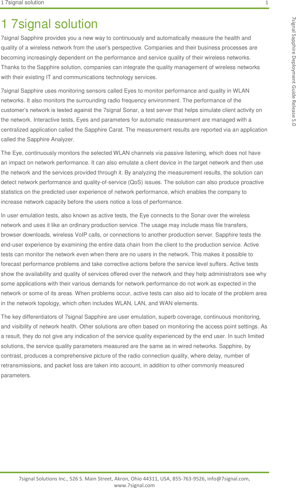 1 7signal solution  1 7signal Solutions Inc., 526 S. Main Street, Akron, Ohio 44311, USA, 855-763-9526, info@7signal.com, www.7signal.com 7signal Sapphire Deployment Guide Release 5.0 1 7signal solution 7signal Sapphire provides you a new way to continuously and automatically measure the health and quality of a wireless network from the user&apos;s perspective. Companies and their business processes are becoming increasingly dependent on the performance and service quality of their wireless networks. Thanks to the Sapphire solution, companies can integrate the quality management of wireless networks with their existing IT and communications technology services. 7signal Sapphire uses monitoring sensors called Eyes to monitor performance and quality in WLAN networks. It also monitors the surrounding radio frequency environment. The performance of the customer’s network is tested against the 7signal Sonar, a test server that helps simulate client activity on the network. Interactive tests, Eyes and parameters for automatic measurement are managed with a centralized application called the Sapphire Carat. The measurement results are reported via an application called the Sapphire Analyzer.  The Eye, continuously monitors the selected WLAN channels via passive listening, which does not have an impact on network performance. It can also emulate a client device in the target network and then use the network and the services provided through it. By analyzing the measurement results, the solution can detect network performance and quality-of-service (QoS) issues. The solution can also produce proactive statistics on the predicted user experience of network performance, which enables the company to increase network capacity before the users notice a loss of performance. In user emulation tests, also known as active tests, the Eye connects to the Sonar over the wireless network and uses it like an ordinary production service. The usage may include mass file transfers, browser downloads, wireless VoIP calls, or connections to another production server. Sapphire tests the end-user experience by examining the entire data chain from the client to the production service. Active tests can monitor the network even when there are no users in the network. This makes it possible to forecast performance problems and take corrective actions before the service level suffers. Active tests show the availability and quality of services offered over the network and they help administrators see why some applications with their various demands for network performance do not work as expected in the network or some of its areas. When problems occur, active tests can also aid to locate of the problem area in the network topology, which often includes WLAN, LAN, and WAN elements. The key differentiators of 7signal Sapphire are user emulation, superb coverage, continuous monitoring, and visibility of network health. Other solutions are often based on monitoring the access point settings. As a result, they do not give any indication of the service quality experienced by the end user. In such limited solutions, the service quality parameters measured are the same as in wired networks. Sapphire, by contrast, produces a comprehensive picture of the radio connection quality, where delay, number of retransmissions, and packet loss are taken into account, in addition to other commonly measured parameters.    