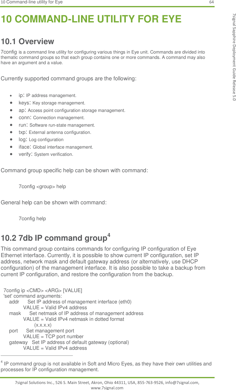 10 Command-line utility for Eye 64 7signal Solutions Inc., 526 S. Main Street, Akron, Ohio 44311, USA, 855-763-9526, info@7signal.com, www.7signal.com 7signal Sapphire Deployment Guide Release 5.0 10 COMMAND-LINE UTILITY FOR EYE 10.1 Overview 7config is a command line utility for configuring various things in Eye unit. Commands are divided into thematic command groups so that each group contains one or more commands. A command may also have an argument and a value.  Currently supported command groups are the following:   ip: IP address management.  keys: Key storage management.  ap: Access point configuration storage management.  conn: Connection management.  run: Software run-state management.  txp: External antenna configuration.  log: Log configuration   iface: Global interface management.  verify: System verification.   Command group specific help can be shown with command:  7config &lt;group&gt; help  General help can be shown with command:  7config help 10.2 7db IP command group4 This command group contains commands for configuring IP configuration of Eye Ethernet interface. Currently, it is possible to show current IP configuration, set IP address, network mask and default gateway address (or alternatively, use DHCP configuration) of the management interface. It is also possible to take a backup from current IP configuration, and restore the configuration from the backup.    7config ip &lt;CMD&gt; &lt;ARG&gt; [VALUE]   &apos;set&apos; command arguments:       addr      Set IP address of management interface (eth0)                 VALUE = Valid IPv4 address       mask      Set netmask of IP address of management address                 VALUE = Valid IPv4 netmask in dotted format                         (x.x.x.x)       port      Set management port                 VALUE = TCP port number       gateway   Set IP address of default gateway (optional)                 VALUE = Valid IPv4 address                                                          4 IP command group is not available in Soft and Micro Eyes, as they have their own utilities and processes for IP configuration management. 