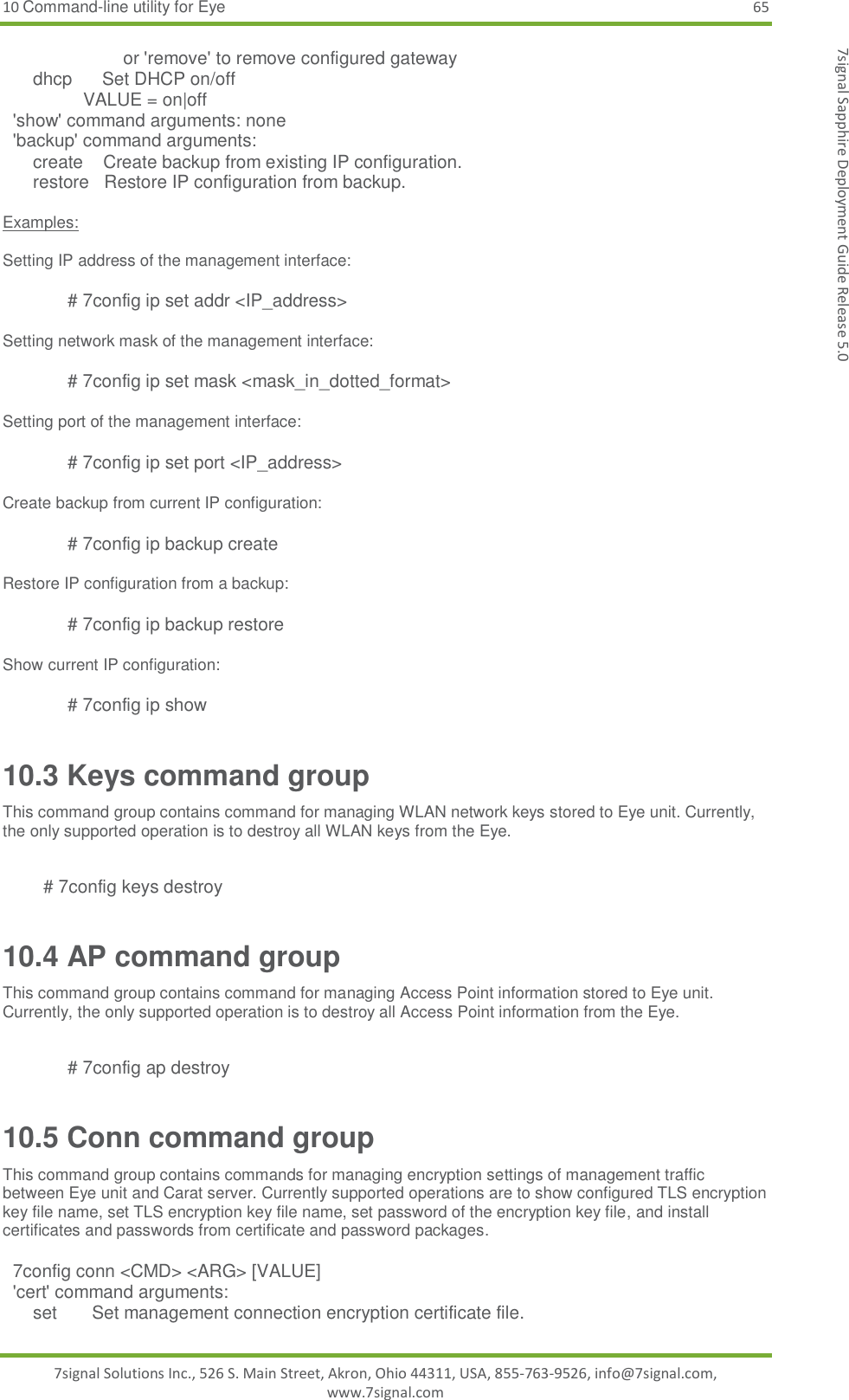 10 Command-line utility for Eye 65 7signal Solutions Inc., 526 S. Main Street, Akron, Ohio 44311, USA, 855-763-9526, info@7signal.com, www.7signal.com 7signal Sapphire Deployment Guide Release 5.0                         or &apos;remove&apos; to remove configured gateway       dhcp      Set DHCP on/off                 VALUE = on|off   &apos;show&apos; command arguments: none   &apos;backup&apos; command arguments:       create    Create backup from existing IP configuration.       restore   Restore IP configuration from backup.   Examples:  Setting IP address of the management interface:  # 7config ip set addr &lt;IP_address&gt;   Setting network mask of the management interface:  # 7config ip set mask &lt;mask_in_dotted_format&gt;  Setting port of the management interface:  # 7config ip set port &lt;IP_address&gt;   Create backup from current IP configuration:  # 7config ip backup create  Restore IP configuration from a backup:  # 7config ip backup restore  Show current IP configuration:  # 7config ip show 10.3 Keys command group This command group contains command for managing WLAN network keys stored to Eye unit. Currently, the only supported operation is to destroy all WLAN keys from the Eye.    # 7config keys destroy    10.4 AP command group This command group contains command for managing Access Point information stored to Eye unit. Currently, the only supported operation is to destroy all Access Point information from the Eye.  # 7config ap destroy    10.5 Conn command group This command group contains commands for managing encryption settings of management traffic between Eye unit and Carat server. Currently supported operations are to show configured TLS encryption key file name, set TLS encryption key file name, set password of the encryption key file, and install certificates and passwords from certificate and password packages.        7config conn &lt;CMD&gt; &lt;ARG&gt; [VALUE]   &apos;cert&apos; command arguments:       set       Set management connection encryption certificate file. 