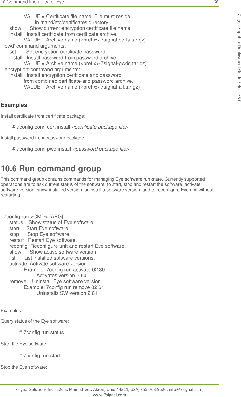 10 Command-line utility for Eye 66 7signal Solutions Inc., 526 S. Main Street, Akron, Ohio 44311, USA, 855-763-9526, info@7signal.com, www.7signal.com 7signal Sapphire Deployment Guide Release 5.0                 VALUE = Certificate file name. File must reside                         in /nand/etc/certificates directory.       show      Show current encryption certificate file name.       install   Install certificate from certificate archive.                 VALUE = Archive name (&lt;prefix&gt;-7signal-certs.tar.gz)   &apos;pwd&apos; command arguments:       set       Set encryption certificate password.       install   Install password from password archive.                 VALUE = Archive name (&lt;prefix&gt;-7signal-pwds.tar.gz)   &apos;encryption&apos; command arguments:       install   Install encryption certificate and password                 from combined certificate and password archive.                 VALUE = Archive name (&lt;prefix&gt;-7signal-all.tar.gz)    Examples  Install certificate from certificate package:   # 7config conn cert install &lt;certificate package file&gt;  Install password from password package:   # 7config conn pwd install &lt;password package file&gt; 10.6 Run command group This command group contains commands for managing Eye software run-state. Currently supported operations are to ask current status of the software, to start, stop and restart the software, activate software version, show installed version, uninstall a software version, and to reconfigure Eye unit without restarting it.         7config run &lt;CMD&gt; [ARG]       status    Show status of Eye software.       start     Start Eye software.       stop      Stop Eye software.       restart   Restart Eye software.       reconfig  Reconfigure unit and restart Eye software.       show      Show active software version.       list      List installed software versions.       activate  Activate software version.                 Example: 7config run activate 02.80                          Activates version 2.80       remove    Uninstall Eye software version.                 Example: 7config run remove 02.61                          Uninstalls SW version 2.61    Examples:  Query status of the Eye software:  # 7config run status  Start the Eye software:  # 7config run start  Stop the Eye software:  