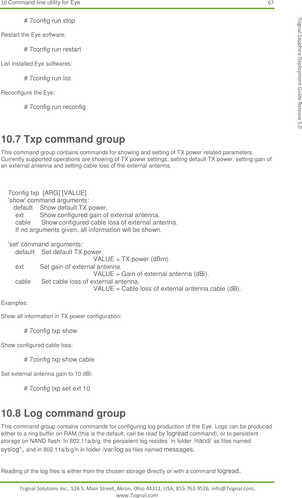 10 Command-line utility for Eye 67 7signal Solutions Inc., 526 S. Main Street, Akron, Ohio 44311, USA, 855-763-9526, info@7signal.com, www.7signal.com 7signal Sapphire Deployment Guide Release 5.0 # 7config run stop  Restart the Eye software:  # 7config run restart  List installed Eye softwares:  # 7config run list  Reconfigure the Eye:  # 7config run reconfig  10.7 Txp command group This command group contains commands for showing and setting of TX power related parameters. Currently supported operations are showing of TX power settings, setting default TX power, setting gain of an external antenna and setting cable loss of the external antenna.       7config txp  [ARG] [VALUE]     &apos;show&apos; command arguments:        default    Show default TX power.         ext         Show configured gain of external antenna.         cable      Show configured cable loss of external antenna.         If no arguments given, all information will be shown.      &apos;set&apos; command arguments:         default    Set default TX power. VALUE = TX power (dBm).         ext         Set gain of external antenna. VALUE = Gain of external antenna (dBi).         cable      Set cable loss of external antenna. VALUE = Cable loss of external antenna cable (dB).  Examples:  Show all information in TX power configuration:  # 7config txp show  Show configured cable loss:  # 7config txp show cable  Set external antenna gain to 10 dBi:  # 7config txp set ext 10 10.8 Log command group This command group contains commands for configuring log production of the Eye. Logs can be produced either to a ring buffer on RAM (this is the default, can be read by logread command), or to persistent storage on NAND flash. In 802.11a/b/g, the persistent log resides  in folder /nand/ as files named syslog*, and in 802.11a/b/g/n in folder /var/log as files named messages.  Reading of the log files is either from the chosen storage directly or with a command logread. 