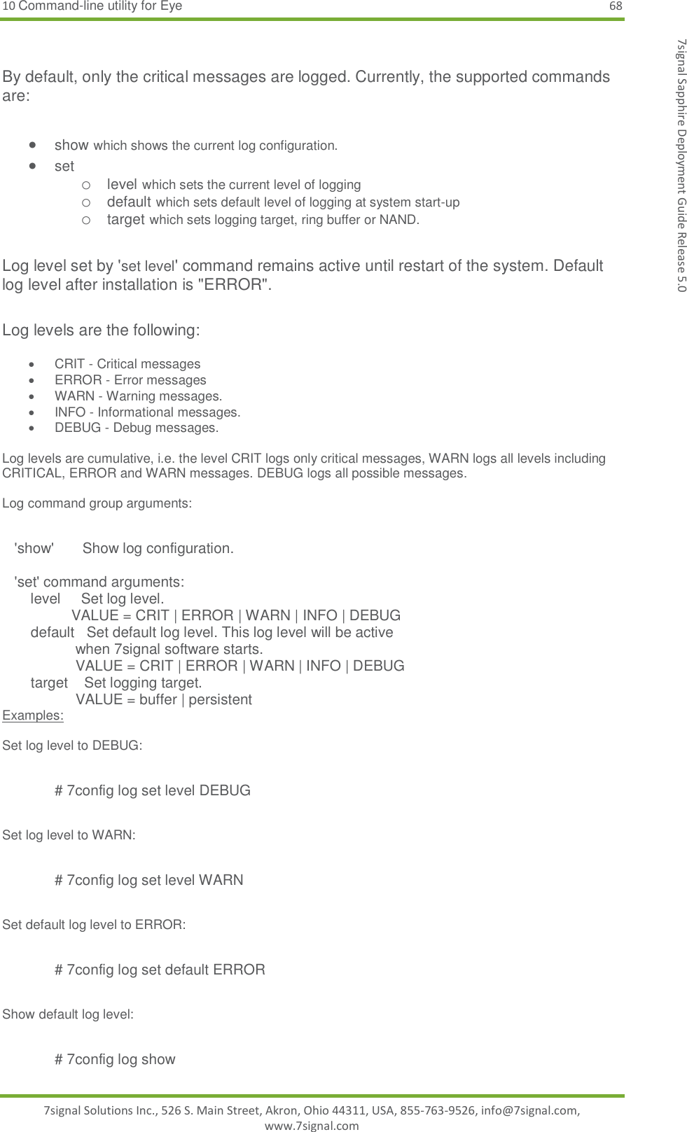 10 Command-line utility for Eye 68 7signal Solutions Inc., 526 S. Main Street, Akron, Ohio 44311, USA, 855-763-9526, info@7signal.com, www.7signal.com 7signal Sapphire Deployment Guide Release 5.0  By default, only the critical messages are logged. Currently, the supported commands are:   show which shows the current log configuration.  set  o level which sets the current level of logging o default which sets default level of logging at system start-up o target which sets logging target, ring buffer or NAND.   Log level set by &apos;set level&apos; command remains active until restart of the system. Default log level after installation is &quot;ERROR&quot;.  Log levels are the following:    CRIT - Critical messages   ERROR - Error messages   WARN - Warning messages.   INFO - Informational messages.   DEBUG - Debug messages.  Log levels are cumulative, i.e. the level CRIT logs only critical messages, WARN logs all levels including CRITICAL, ERROR and WARN messages. DEBUG logs all possible messages.   Log command group arguments:     &apos;show&apos;       Show log configuration.       &apos;set&apos; command arguments:        level     Set log level.                  VALUE = CRIT | ERROR | WARN | INFO | DEBUG         default   Set default log level. This log level will be active                   when 7signal software starts.                   VALUE = CRIT | ERROR | WARN | INFO | DEBUG        target    Set logging target.                    VALUE = buffer | persistent  Examples:  Set log level to DEBUG:  # 7config log set level DEBUG  Set log level to WARN:  # 7config log set level WARN  Set default log level to ERROR:  # 7config log set default ERROR  Show default log level:  # 7config log show 