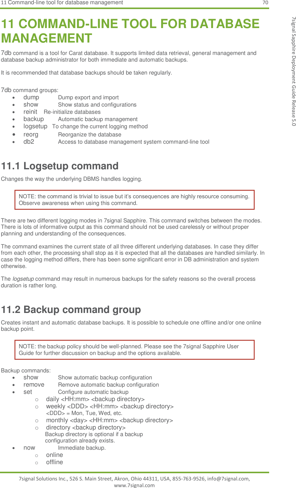 11 Command-line tool for database management 70 7signal Solutions Inc., 526 S. Main Street, Akron, Ohio 44311, USA, 855-763-9526, info@7signal.com, www.7signal.com 7signal Sapphire Deployment Guide Release 5.0 11 COMMAND-LINE TOOL FOR DATABASE MANAGEMENT 7db command is a tool for Carat database. It supports limited data retrieval, general management and database backup administrator for both immediate and automatic backups.   It is recommended that database backups should be taken regularly.  7db command groups:  dump       Dump export and import  show        Show status and configurations  reinit     Re-initialize databases  backup      Automatic backup management  logsetup   To change the current logging method  reorg    Reorganize the database  db2    Access to database management system command-line tool 11.1 Logsetup command Changes the way the underlying DBMS handles logging. NOTE: the command is trivial to issue but it’s consequences are highly resource consuming. Observe awareness when using this command. There are two different logging modes in 7signal Sapphire. This command switches between the modes. There is lots of informative output as this command should not be used carelessly or without proper planning and understanding of the consequences.  The command examines the current state of all three different underlying databases. In case they differ from each other, the processing shall stop as it is expected that all the databases are handled similarly. In case the logging method differs, there has been some significant error in DB administration and system otherwise.  The logsetup command may result in numerous backups for the safety reasons so the overall process duration is rather long. 11.2 Backup command group Creates instant and automatic database backups. It is possible to schedule one offline and/or one online backup point. NOTE: the backup policy should be well-planned. Please see the 7signal Sapphire User Guide for further discussion on backup and the options available. Backup commands:  show    Show automatic backup configuration  remove  Remove automatic backup configuration  set    Configure automatic backup o  daily &lt;HH:mm&gt; &lt;backup directory&gt; o  weekly &lt;DDD&gt; &lt;HH:mm&gt; &lt;backup directory&gt; &lt;DDD&gt; = Mon, Tue, Wed, etc. o  monthly &lt;day&gt; &lt;HH:mm&gt; &lt;backup directory&gt; o  directory &lt;backup directory&gt;                                                       Backup directory is optional if a backup                             configuration already exists.  now    Immediate backup. o online o offline 