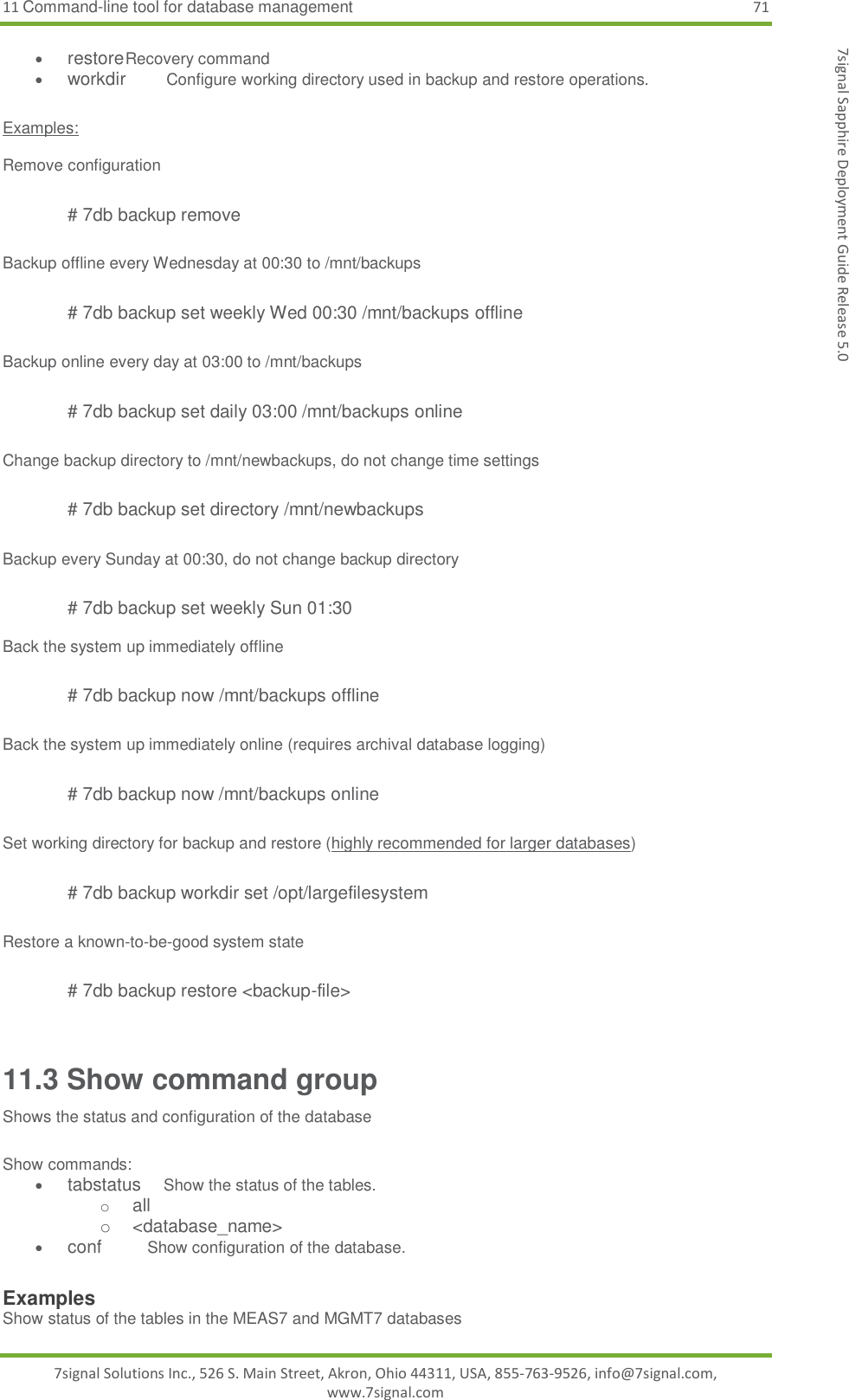 11 Command-line tool for database management 71 7signal Solutions Inc., 526 S. Main Street, Akron, Ohio 44311, USA, 855-763-9526, info@7signal.com, www.7signal.com 7signal Sapphire Deployment Guide Release 5.0  restore Recovery command  workdir  Configure working directory used in backup and restore operations.  Examples:  Remove configuration  # 7db backup remove  Backup offline every Wednesday at 00:30 to /mnt/backups  # 7db backup set weekly Wed 00:30 /mnt/backups offline   Backup online every day at 03:00 to /mnt/backups  # 7db backup set daily 03:00 /mnt/backups online  Change backup directory to /mnt/newbackups, do not change time settings  # 7db backup set directory /mnt/newbackups  Backup every Sunday at 00:30, do not change backup directory  # 7db backup set weekly Sun 01:30  Back the system up immediately offline   # 7db backup now /mnt/backups offline  Back the system up immediately online (requires archival database logging)   # 7db backup now /mnt/backups online  Set working directory for backup and restore (highly recommended for larger databases)  # 7db backup workdir set /opt/largefilesystem  Restore a known-to-be-good system state  # 7db backup restore &lt;backup-file&gt;  11.3 Show command group Shows the status and configuration of the database  Show commands:  tabstatus     Show the status of the tables. o all o  &lt;database_name&gt;  conf          Show configuration of the database.  Examples Show status of the tables in the MEAS7 and MGMT7 databases 