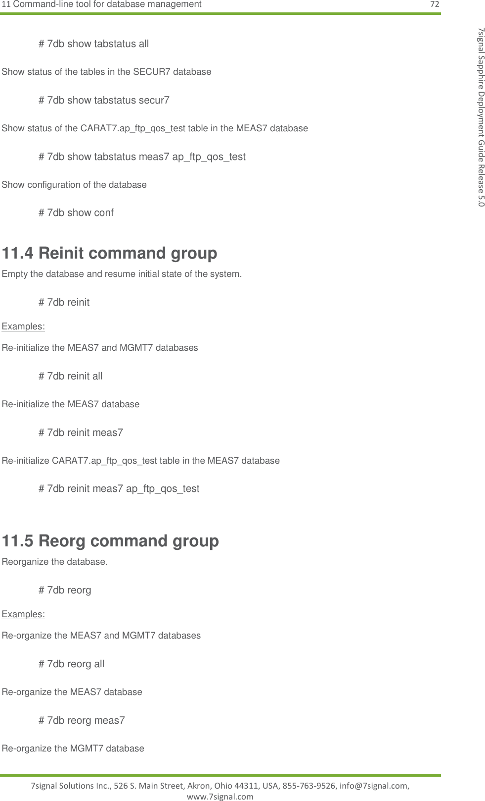 11 Command-line tool for database management 72 7signal Solutions Inc., 526 S. Main Street, Akron, Ohio 44311, USA, 855-763-9526, info@7signal.com, www.7signal.com 7signal Sapphire Deployment Guide Release 5.0  # 7db show tabstatus all  Show status of the tables in the SECUR7 database  # 7db show tabstatus secur7  Show status of the CARAT7.ap_ftp_qos_test table in the MEAS7 database  # 7db show tabstatus meas7 ap_ftp_qos_test  Show configuration of the database  # 7db show conf 11.4 Reinit command group Empty the database and resume initial state of the system.  # 7db reinit  Examples:  Re-initialize the MEAS7 and MGMT7 databases  # 7db reinit all  Re-initialize the MEAS7 database  # 7db reinit meas7  Re-initialize CARAT7.ap_ftp_qos_test table in the MEAS7 database  # 7db reinit meas7 ap_ftp_qos_test  11.5 Reorg command group Reorganize the database.  # 7db reorg  Examples:  Re-organize the MEAS7 and MGMT7 databases  # 7db reorg all  Re-organize the MEAS7 database  # 7db reorg meas7  Re-organize the MGMT7 database  