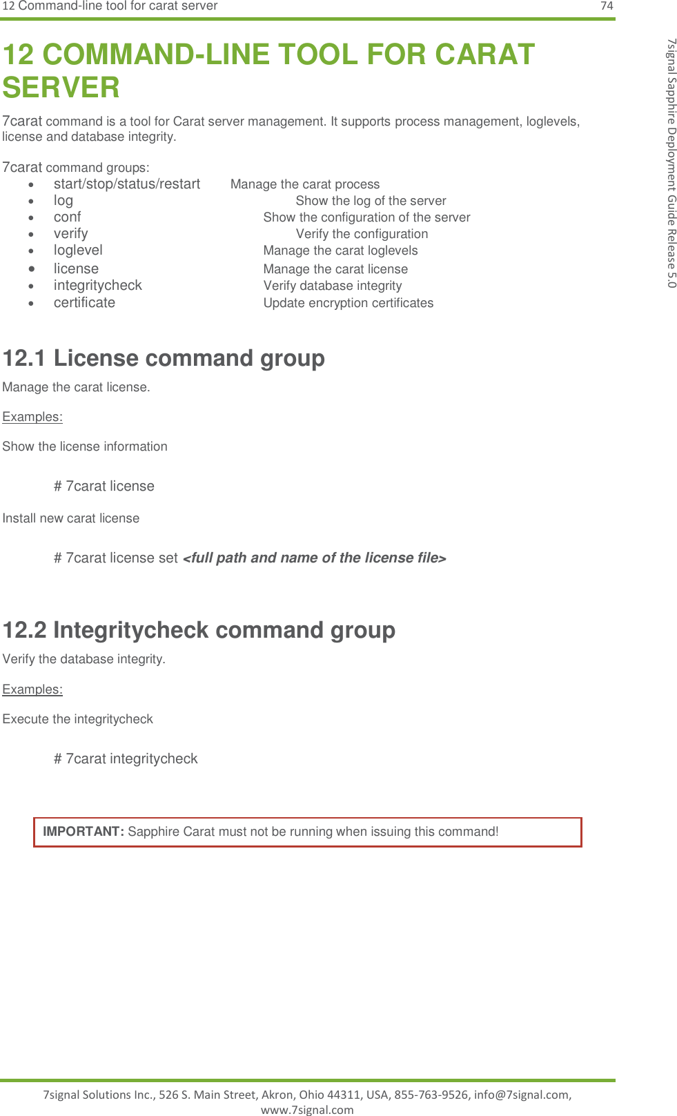 12 Command-line tool for carat server 74 7signal Solutions Inc., 526 S. Main Street, Akron, Ohio 44311, USA, 855-763-9526, info@7signal.com, www.7signal.com 7signal Sapphire Deployment Guide Release 5.0 12 COMMAND-LINE TOOL FOR CARAT SERVER 7carat command is a tool for Carat server management. It supports process management, loglevels, license and database integrity.   7carat command groups:  start/stop/status/restart       Manage the carat process   log                   Show the log of the server  conf               Show the configuration of the server  verify                Verify the configuration  loglevel             Manage the carat loglevels  license           Manage the carat license   integritycheck        Verify database integrity  certificate          Update encryption certificates 12.1 License command group Manage the carat license.   Examples:  Show the license information  # 7carat license  Install new carat license   # 7carat license set &lt;full path and name of the license file&gt;  12.2 Integritycheck command group Verify the database integrity.   Examples:  Execute the integritycheck  # 7carat integritycheck   IMPORTANT: Sapphire Carat must not be running when issuing this command!  