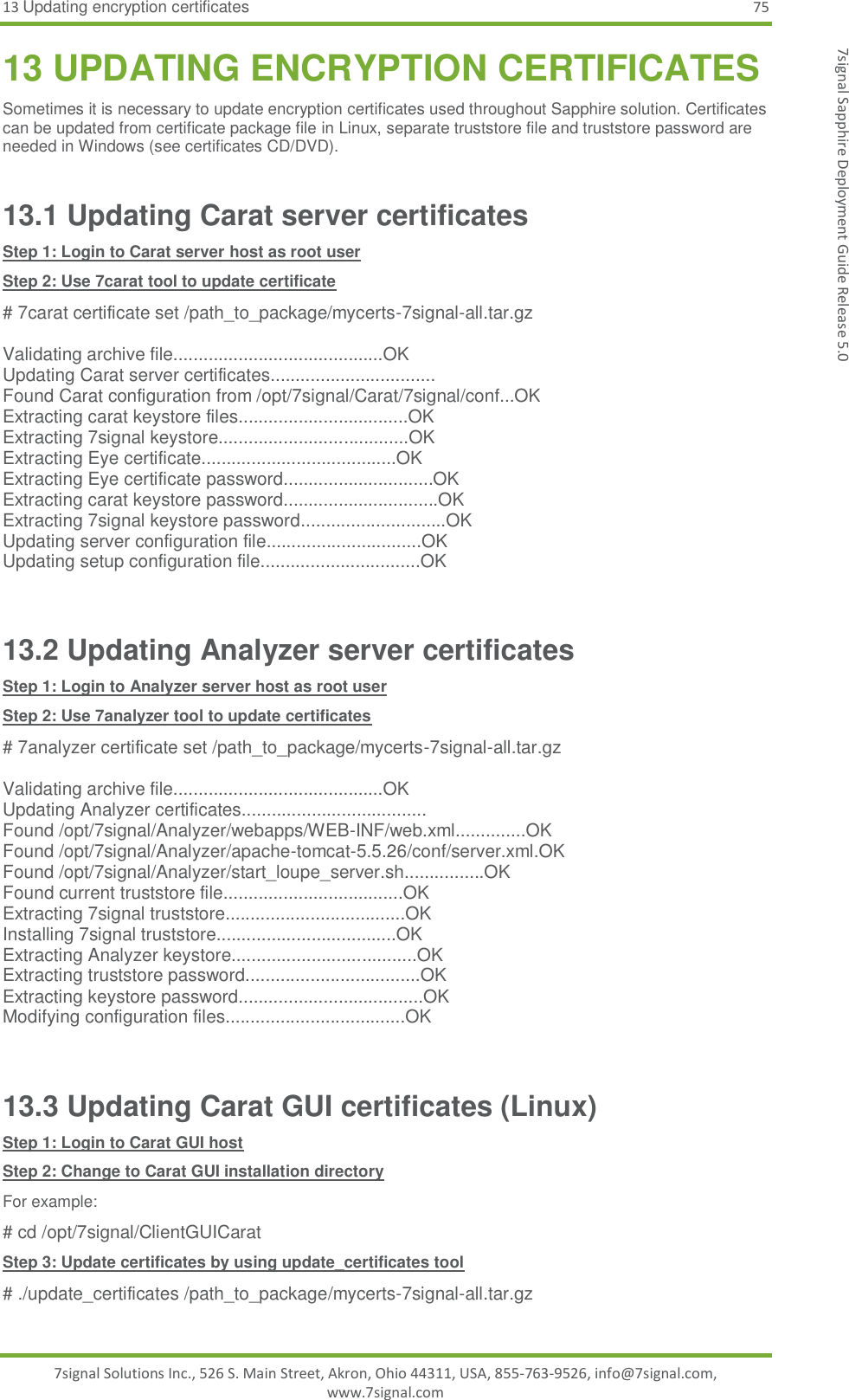 13 Updating encryption certificates 75 7signal Solutions Inc., 526 S. Main Street, Akron, Ohio 44311, USA, 855-763-9526, info@7signal.com, www.7signal.com 7signal Sapphire Deployment Guide Release 5.0 13 UPDATING ENCRYPTION CERTIFICATES Sometimes it is necessary to update encryption certificates used throughout Sapphire solution. Certificates can be updated from certificate package file in Linux, separate truststore file and truststore password are needed in Windows (see certificates CD/DVD). 13.1 Updating Carat server certificates Step 1: Login to Carat server host as root user Step 2: Use 7carat tool to update certificate # 7carat certificate set /path_to_package/mycerts-7signal-all.tar.gz  Validating archive file..........................................OK Updating Carat server certificates................................. Found Carat configuration from /opt/7signal/Carat/7signal/conf...OK Extracting carat keystore files..................................OK Extracting 7signal keystore......................................OK Extracting Eye certificate.......................................OK Extracting Eye certificate password..............................OK Extracting carat keystore password...............................OK Extracting 7signal keystore password.............................OK Updating server configuration file...............................OK Updating setup configuration file................................OK  13.2 Updating Analyzer server certificates Step 1: Login to Analyzer server host as root user Step 2: Use 7analyzer tool to update certificates # 7analyzer certificate set /path_to_package/mycerts-7signal-all.tar.gz  Validating archive file..........................................OK Updating Analyzer certificates..................................... Found /opt/7signal/Analyzer/webapps/WEB-INF/web.xml..............OK Found /opt/7signal/Analyzer/apache-tomcat-5.5.26/conf/server.xml.OK Found /opt/7signal/Analyzer/start_loupe_server.sh................OK Found current truststore file....................................OK Extracting 7signal truststore....................................OK Installing 7signal truststore....................................OK Extracting Analyzer keystore.....................................OK Extracting truststore password...................................OK Extracting keystore password.....................................OK Modifying configuration files....................................OK  13.3 Updating Carat GUI certificates (Linux) Step 1: Login to Carat GUI host Step 2: Change to Carat GUI installation directory For example: # cd /opt/7signal/ClientGUICarat Step 3: Update certificates by using update_certificates tool # ./update_certificates /path_to_package/mycerts-7signal-all.tar.gz  