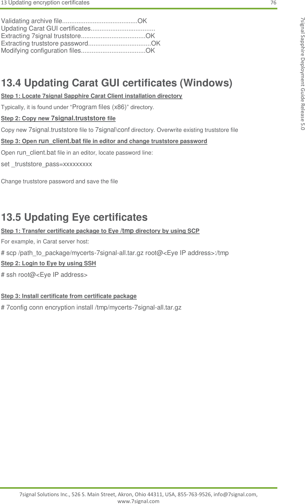 13 Updating encryption certificates 76 7signal Solutions Inc., 526 S. Main Street, Akron, Ohio 44311, USA, 855-763-9526, info@7signal.com, www.7signal.com 7signal Sapphire Deployment Guide Release 5.0 Validating archive file..........................................OK Updating Carat GUI certificates.................................... Extracting 7signal truststore....................................OK Extracting truststore password...................................OK Modifying configuration files....................................OK  13.4 Updating Carat GUI certificates (Windows) Step 1: Locate 7signal Sapphire Carat Client installation directory Typically, it is found under “Program files (x86)” directory. Step 2: Copy new 7signal.truststore file Copy new 7signal.truststore file to 7signal\conf directory. Overwrite existing truststore file Step 3: Open run_client.bat file in editor and change truststore password Open run_client.bat file in an editor, locate password line: set _truststore_pass=xxxxxxxxx  Change truststore password and save the file  13.5 Updating Eye certificates Step 1: Transfer certificate package to Eye /tmp directory by using SCP For example, in Carat server host: # scp /path_to_package/mycerts-7signal-all.tar.gz root@&lt;Eye IP address&gt;:/tmp Step 2: Login to Eye by using SSH # ssh root@&lt;Eye IP address&gt;  Step 3: Install certificate from certificate package # 7config conn encryption install /tmp/mycerts-7signal-all.tar.gz  