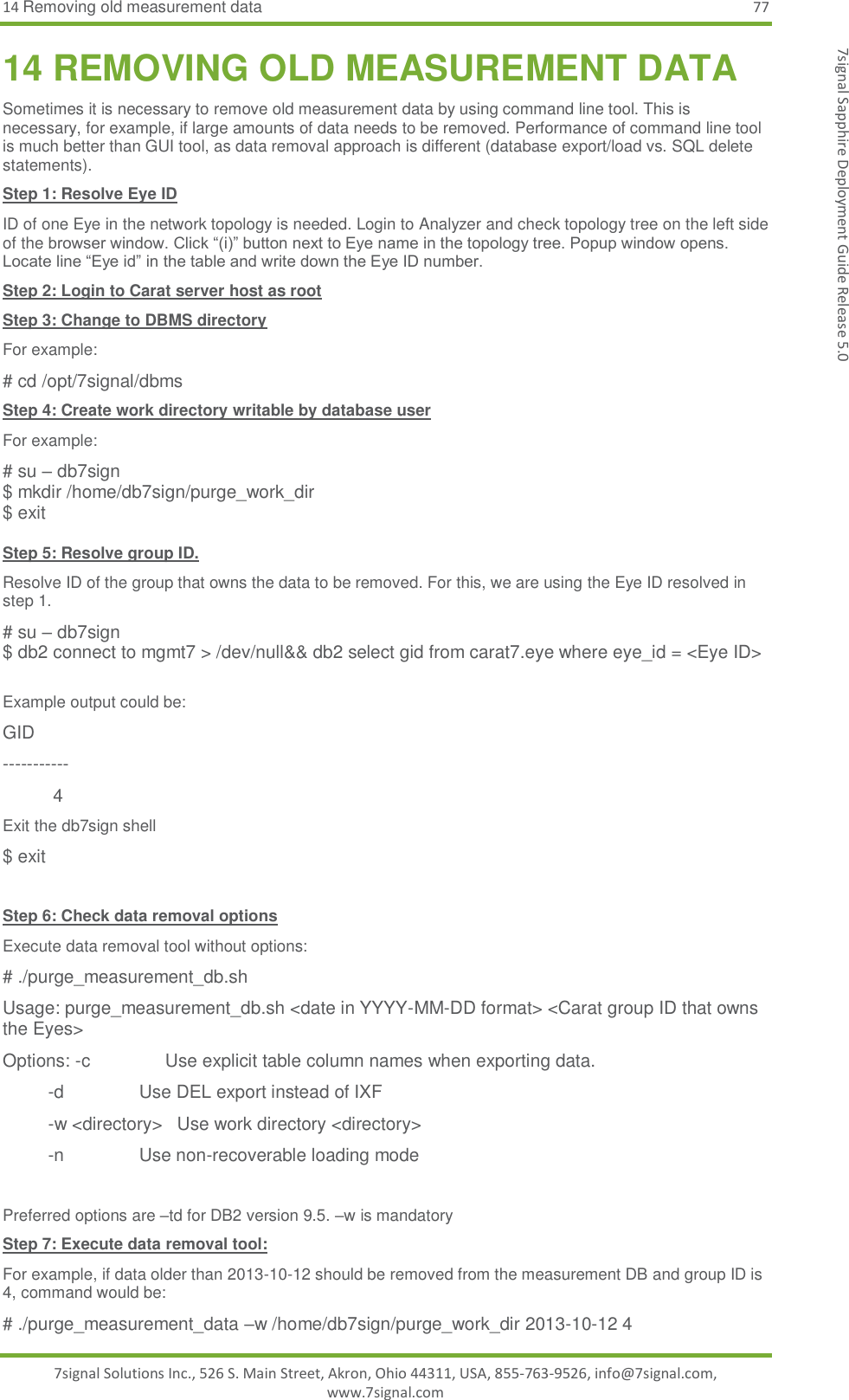 14 Removing old measurement data 77 7signal Solutions Inc., 526 S. Main Street, Akron, Ohio 44311, USA, 855-763-9526, info@7signal.com, www.7signal.com 7signal Sapphire Deployment Guide Release 5.0 14 REMOVING OLD MEASUREMENT DATA Sometimes it is necessary to remove old measurement data by using command line tool. This is necessary, for example, if large amounts of data needs to be removed. Performance of command line tool is much better than GUI tool, as data removal approach is different (database export/load vs. SQL delete statements). Step 1: Resolve Eye ID ID of one Eye in the network topology is needed. Login to Analyzer and check topology tree on the left side of the browser window. Click “(i)” button next to Eye name in the topology tree. Popup window opens. Locate line “Eye id” in the table and write down the Eye ID number. Step 2: Login to Carat server host as root Step 3: Change to DBMS directory For example: # cd /opt/7signal/dbms Step 4: Create work directory writable by database user For example: # su – db7sign $ mkdir /home/db7sign/purge_work_dir $ exit  Step 5: Resolve group ID. Resolve ID of the group that owns the data to be removed. For this, we are using the Eye ID resolved in step 1. # su – db7sign $ db2 connect to mgmt7 &gt; /dev/null&amp;&amp; db2 select gid from carat7.eye where eye_id = &lt;Eye ID&gt;  Example output could be: GID -----------           4 Exit the db7sign shell $ exit  Step 6: Check data removal options Execute data removal tool without options: # ./purge_measurement_db.sh Usage: purge_measurement_db.sh &lt;date in YYYY-MM-DD format&gt; &lt;Carat group ID that owns the Eyes&gt; Options: -c               Use explicit table column names when exporting data.          -d               Use DEL export instead of IXF          -w &lt;directory&gt;   Use work directory &lt;directory&gt;          -n               Use non-recoverable loading mode  Preferred options are –td for DB2 version 9.5. –w is mandatory Step 7: Execute data removal tool: For example, if data older than 2013-10-12 should be removed from the measurement DB and group ID is 4, command would be: # ./purge_measurement_data –w /home/db7sign/purge_work_dir 2013-10-12 4 