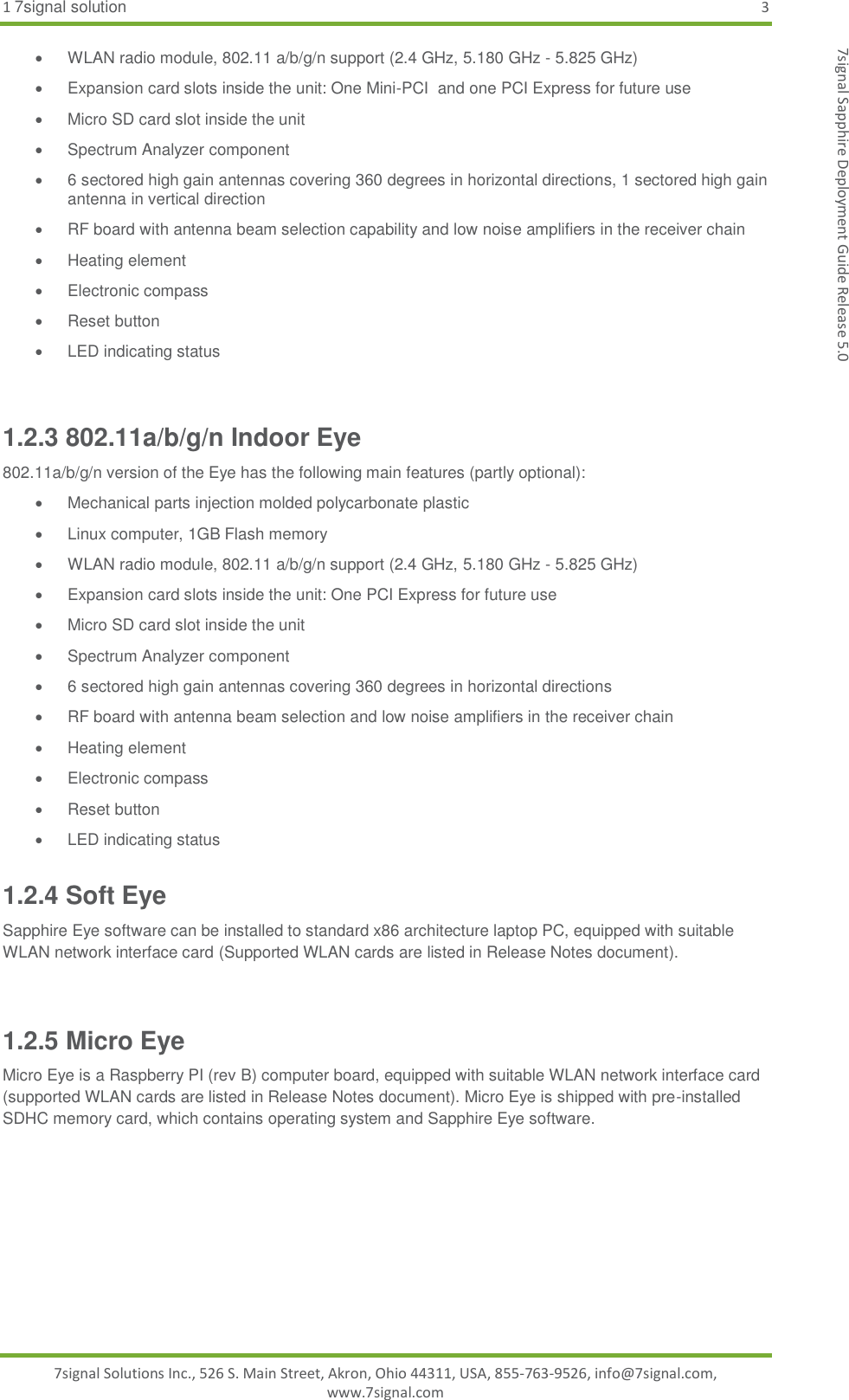 1 7signal solution  3 7signal Solutions Inc., 526 S. Main Street, Akron, Ohio 44311, USA, 855-763-9526, info@7signal.com, www.7signal.com 7signal Sapphire Deployment Guide Release 5.0   WLAN radio module, 802.11 a/b/g/n support (2.4 GHz, 5.180 GHz - 5.825 GHz)   Expansion card slots inside the unit: One Mini-PCI  and one PCI Express for future use   Micro SD card slot inside the unit   Spectrum Analyzer component   6 sectored high gain antennas covering 360 degrees in horizontal directions, 1 sectored high gain antenna in vertical direction   RF board with antenna beam selection capability and low noise amplifiers in the receiver chain   Heating element   Electronic compass   Reset button  LED indicating status  1.2.3 802.11a/b/g/n Indoor Eye 802.11a/b/g/n version of the Eye has the following main features (partly optional):   Mechanical parts injection molded polycarbonate plastic   Linux computer, 1GB Flash memory   WLAN radio module, 802.11 a/b/g/n support (2.4 GHz, 5.180 GHz - 5.825 GHz)   Expansion card slots inside the unit: One PCI Express for future use   Micro SD card slot inside the unit   Spectrum Analyzer component   6 sectored high gain antennas covering 360 degrees in horizontal directions   RF board with antenna beam selection and low noise amplifiers in the receiver chain   Heating element   Electronic compass   Reset button   LED indicating status 1.2.4 Soft Eye Sapphire Eye software can be installed to standard x86 architecture laptop PC, equipped with suitable WLAN network interface card (Supported WLAN cards are listed in Release Notes document).  1.2.5 Micro Eye Micro Eye is a Raspberry PI (rev B) computer board, equipped with suitable WLAN network interface card (supported WLAN cards are listed in Release Notes document). Micro Eye is shipped with pre-installed SDHC memory card, which contains operating system and Sapphire Eye software. 