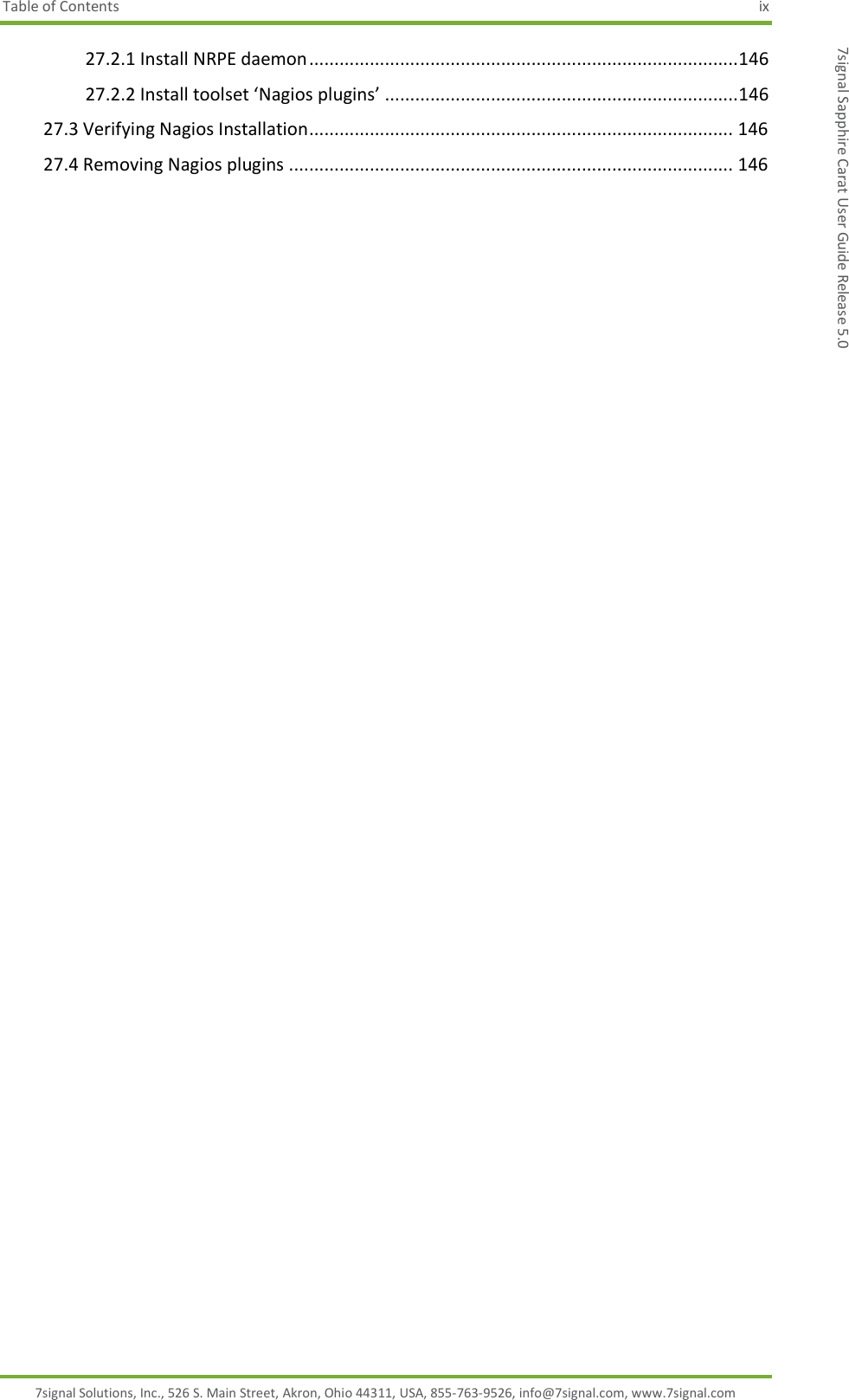 Table of Contents  ix 7signal Solutions, Inc., 526 S. Main Street, Akron, Ohio 44311, USA, 855-763-9526, info@7signal.com, www.7signal.com 7signal Sapphire Carat User Guide Release 5.0 27.2.1 Install NRPE daemon ..................................................................................... 146 27.2.2 Install toolset ‘Nagios plugins’ ...................................................................... 146 27.3 Verifying Nagios Installation .................................................................................... 146 27.4 Removing Nagios plugins ........................................................................................ 146  