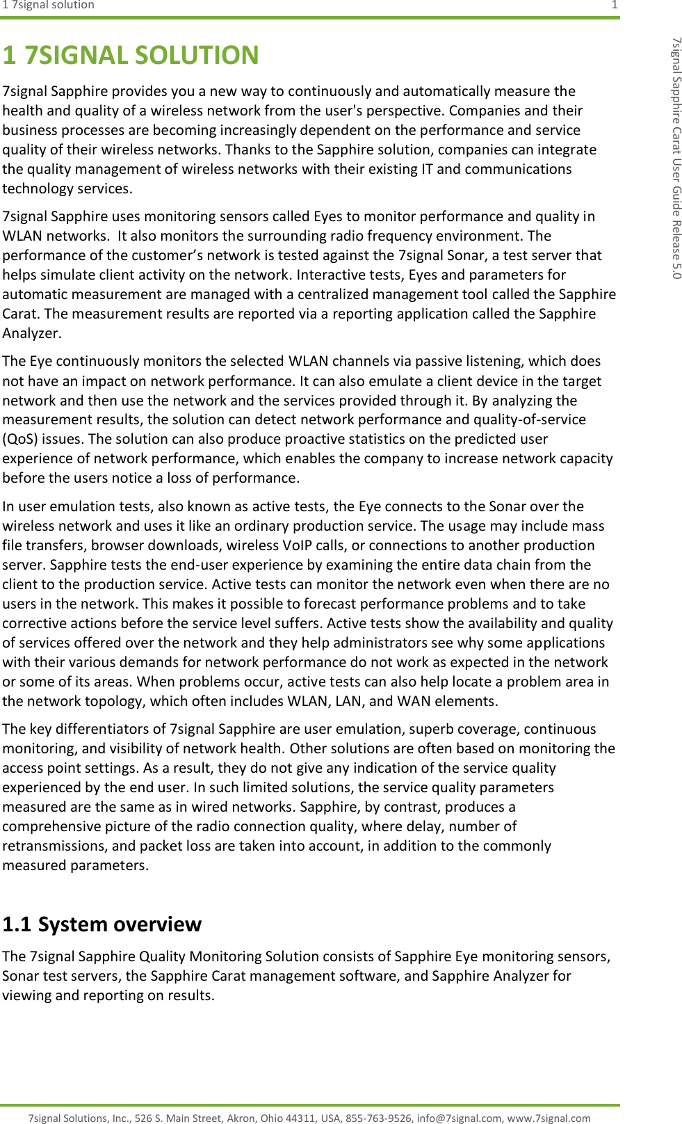 1 7signal solution  1 7signal Solutions, Inc., 526 S. Main Street, Akron, Ohio 44311, USA, 855-763-9526, info@7signal.com, www.7signal.com 7signal Sapphire Carat User Guide Release 5.0 1 7SIGNAL SOLUTION 7signal Sapphire provides you a new way to continuously and automatically measure the health and quality of a wireless network from the user&apos;s perspective. Companies and their business processes are becoming increasingly dependent on the performance and service quality of their wireless networks. Thanks to the Sapphire solution, companies can integrate the quality management of wireless networks with their existing IT and communications technology services. 7signal Sapphire uses monitoring sensors called Eyes to monitor performance and quality in WLAN networks.  It also monitors the surrounding radio frequency environment. The performance of the customer’s network is tested against the 7signal Sonar, a test server that helps simulate client activity on the network. Interactive tests, Eyes and parameters for automatic measurement are managed with a centralized management tool called the Sapphire Carat. The measurement results are reported via a reporting application called the Sapphire Analyzer.  The Eye continuously monitors the selected WLAN channels via passive listening, which does not have an impact on network performance. It can also emulate a client device in the target network and then use the network and the services provided through it. By analyzing the measurement results, the solution can detect network performance and quality-of-service (QoS) issues. The solution can also produce proactive statistics on the predicted user experience of network performance, which enables the company to increase network capacity before the users notice a loss of performance. In user emulation tests, also known as active tests, the Eye connects to the Sonar over the wireless network and uses it like an ordinary production service. The usage may include mass file transfers, browser downloads, wireless VoIP calls, or connections to another production server. Sapphire tests the end-user experience by examining the entire data chain from the client to the production service. Active tests can monitor the network even when there are no users in the network. This makes it possible to forecast performance problems and to take corrective actions before the service level suffers. Active tests show the availability and quality of services offered over the network and they help administrators see why some applications with their various demands for network performance do not work as expected in the network or some of its areas. When problems occur, active tests can also help locate a problem area in the network topology, which often includes WLAN, LAN, and WAN elements. The key differentiators of 7signal Sapphire are user emulation, superb coverage, continuous monitoring, and visibility of network health. Other solutions are often based on monitoring the access point settings. As a result, they do not give any indication of the service quality experienced by the end user. In such limited solutions, the service quality parameters measured are the same as in wired networks. Sapphire, by contrast, produces a comprehensive picture of the radio connection quality, where delay, number of retransmissions, and packet loss are taken into account, in addition to the commonly measured parameters. 1.1 System overview The 7signal Sapphire Quality Monitoring Solution consists of Sapphire Eye monitoring sensors, Sonar test servers, the Sapphire Carat management software, and Sapphire Analyzer for viewing and reporting on results. 