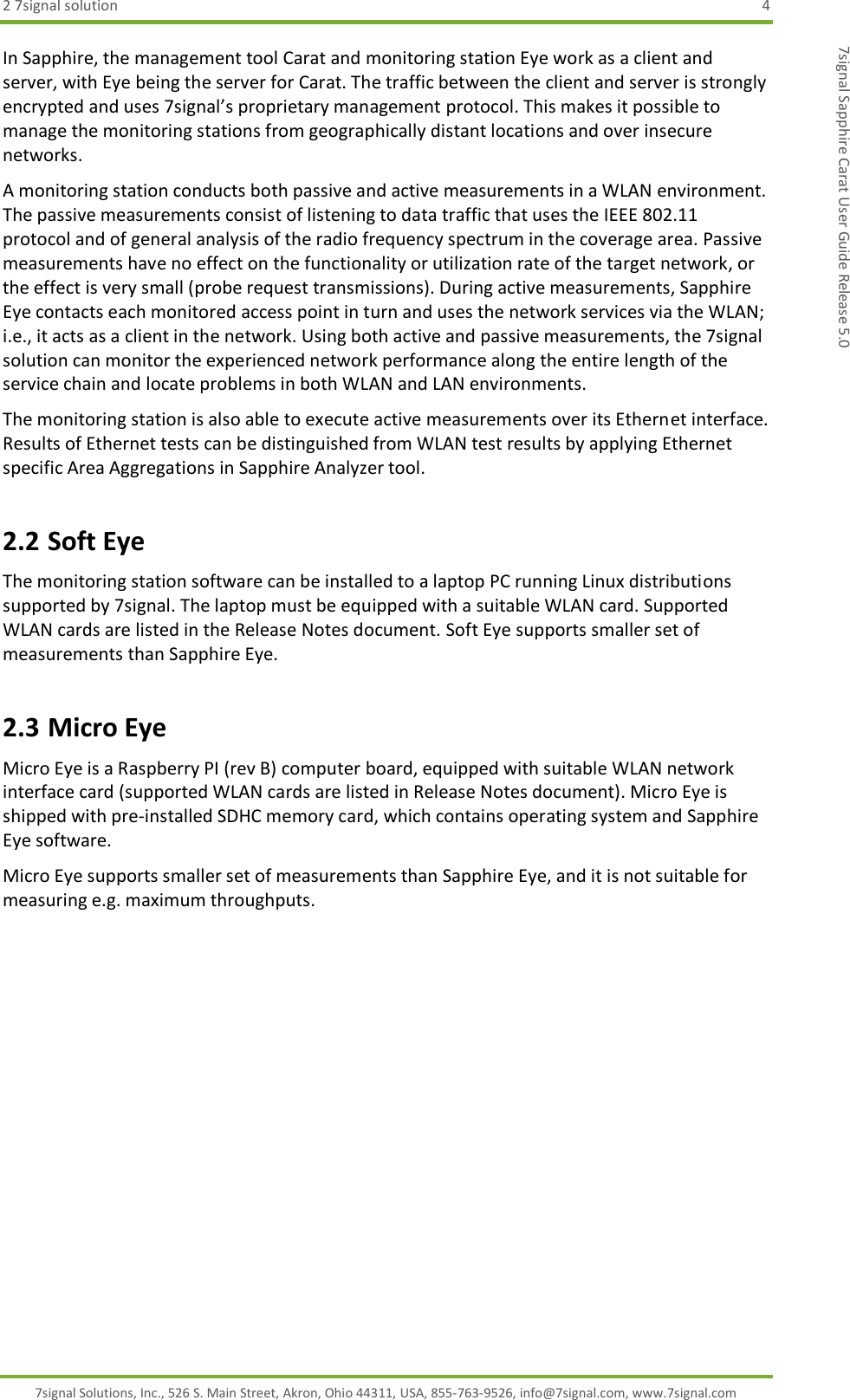 2 7signal solution  4 7signal Solutions, Inc., 526 S. Main Street, Akron, Ohio 44311, USA, 855-763-9526, info@7signal.com, www.7signal.com 7signal Sapphire Carat User Guide Release 5.0 In Sapphire, the management tool Carat and monitoring station Eye work as a client and server, with Eye being the server for Carat. The traffic between the client and server is strongly encrypted and uses 7signal’s proprietary management protocol. This makes it possible to manage the monitoring stations from geographically distant locations and over insecure networks. A monitoring station conducts both passive and active measurements in a WLAN environment. The passive measurements consist of listening to data traffic that uses the IEEE 802.11 protocol and of general analysis of the radio frequency spectrum in the coverage area. Passive measurements have no effect on the functionality or utilization rate of the target network, or the effect is very small (probe request transmissions). During active measurements, Sapphire Eye contacts each monitored access point in turn and uses the network services via the WLAN; i.e., it acts as a client in the network. Using both active and passive measurements, the 7signal solution can monitor the experienced network performance along the entire length of the service chain and locate problems in both WLAN and LAN environments. The monitoring station is also able to execute active measurements over its Ethernet interface. Results of Ethernet tests can be distinguished from WLAN test results by applying Ethernet specific Area Aggregations in Sapphire Analyzer tool. 2.2 Soft Eye The monitoring station software can be installed to a laptop PC running Linux distributions supported by 7signal. The laptop must be equipped with a suitable WLAN card. Supported WLAN cards are listed in the Release Notes document. Soft Eye supports smaller set of measurements than Sapphire Eye. 2.3 Micro Eye Micro Eye is a Raspberry PI (rev B) computer board, equipped with suitable WLAN network interface card (supported WLAN cards are listed in Release Notes document). Micro Eye is shipped with pre-installed SDHC memory card, which contains operating system and Sapphire Eye software. Micro Eye supports smaller set of measurements than Sapphire Eye, and it is not suitable for measuring e.g. maximum throughputs.   