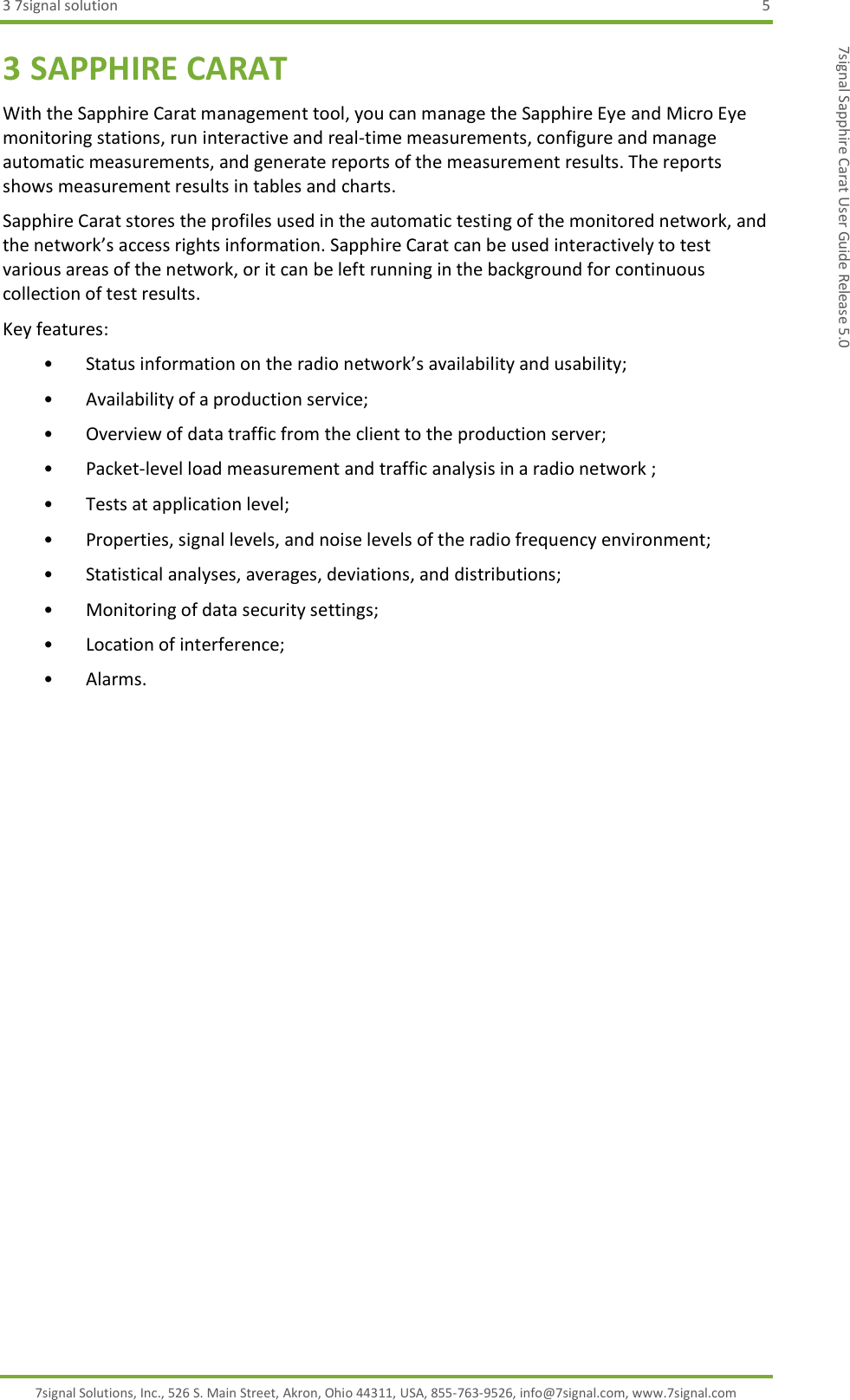 3 7signal solution  5 7signal Solutions, Inc., 526 S. Main Street, Akron, Ohio 44311, USA, 855-763-9526, info@7signal.com, www.7signal.com 7signal Sapphire Carat User Guide Release 5.0 3 SAPPHIRE CARAT With the Sapphire Carat management tool, you can manage the Sapphire Eye and Micro Eye monitoring stations, run interactive and real-time measurements, configure and manage automatic measurements, and generate reports of the measurement results. The reports shows measurement results in tables and charts. Sapphire Carat stores the profiles used in the automatic testing of the monitored network, and the network’s access rights information. Sapphire Carat can be used interactively to test various areas of the network, or it can be left running in the background for continuous collection of test results. Key features: • Status information on the radio network’s availability and usability; • Availability of a production service; • Overview of data traffic from the client to the production server; • Packet-level load measurement and traffic analysis in a radio network ; • Tests at application level; • Properties, signal levels, and noise levels of the radio frequency environment; • Statistical analyses, averages, deviations, and distributions; • Monitoring of data security settings; • Location of interference; • Alarms. 