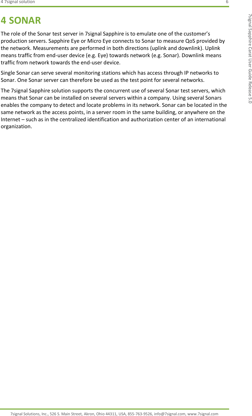 4 7signal solution  6 7signal Solutions, Inc., 526 S. Main Street, Akron, Ohio 44311, USA, 855-763-9526, info@7signal.com, www.7signal.com 7signal Sapphire Carat User Guide Release 5.0 4 SONAR The role of the Sonar test server in 7signal Sapphire is to emulate one of the customer’s production servers. Sapphire Eye or Micro Eye connects to Sonar to measure QoS provided by the network. Measurements are performed in both directions (uplink and downlink). Uplink means traffic from end-user device (e.g. Eye) towards network (e.g. Sonar). Downlink means traffic from network towards the end-user device. Single Sonar can serve several monitoring stations which has access through IP networks to Sonar. One Sonar server can therefore be used as the test point for several networks. The 7signal Sapphire solution supports the concurrent use of several Sonar test servers, which means that Sonar can be installed on several servers within a company. Using several Sonars enables the company to detect and locate problems in its network. Sonar can be located in the same network as the access points, in a server room in the same building, or anywhere on the Internet – such as in the centralized identification and authorization center of an international organization. 