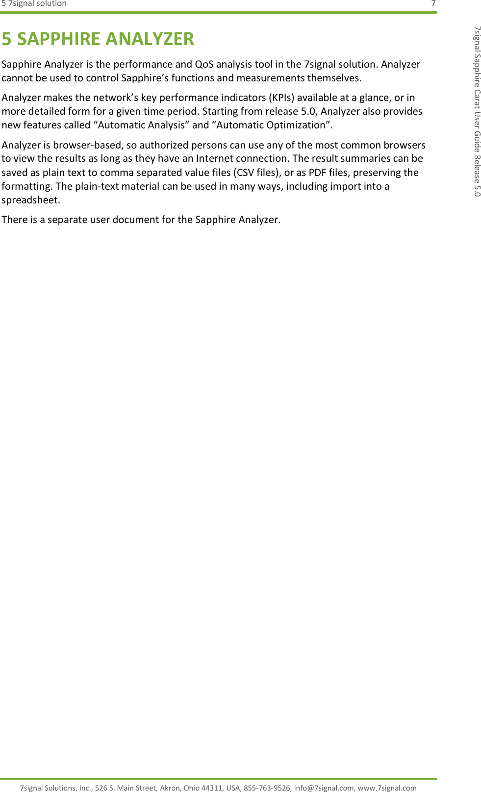 5 7signal solution  7 7signal Solutions, Inc., 526 S. Main Street, Akron, Ohio 44311, USA, 855-763-9526, info@7signal.com, www.7signal.com 7signal Sapphire Carat User Guide Release 5.0 5 SAPPHIRE ANALYZER Sapphire Analyzer is the performance and QoS analysis tool in the 7signal solution. Analyzer cannot be used to control Sapphire’s functions and measurements themselves. Analyzer makes the network’s key performance indicators (KPIs) available at a glance, or in more detailed form for a given time period. Starting from release 5.0, Analyzer also provides new features called “Automatic Analysis” and “Automatic Optimization”.  Analyzer is browser-based, so authorized persons can use any of the most common browsers to view the results as long as they have an Internet connection. The result summaries can be saved as plain text to comma separated value files (CSV files), or as PDF files, preserving the formatting. The plain-text material can be used in many ways, including import into a spreadsheet. There is a separate user document for the Sapphire Analyzer.  
