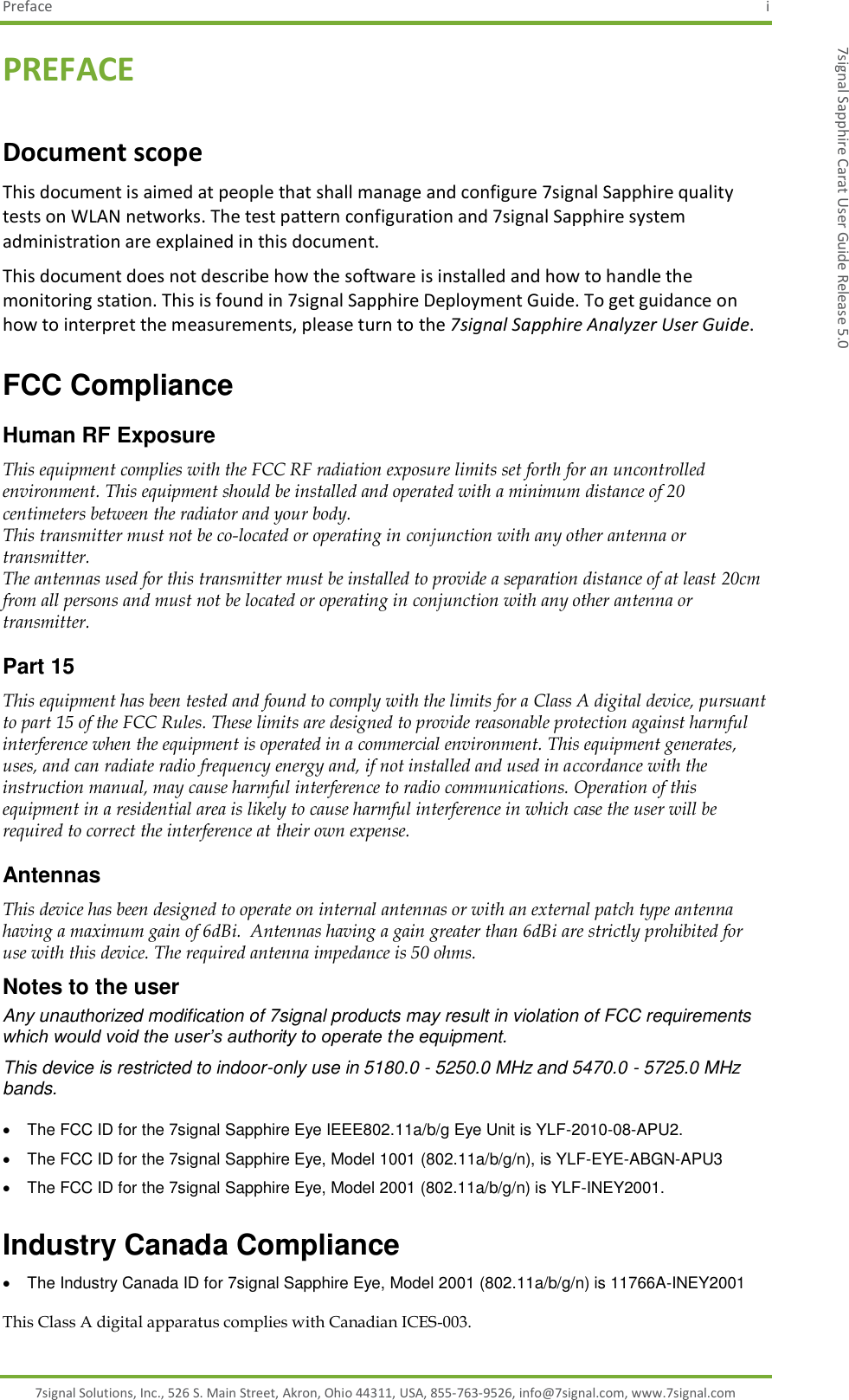 Preface  i 7signal Solutions, Inc., 526 S. Main Street, Akron, Ohio 44311, USA, 855-763-9526, info@7signal.com, www.7signal.com 7signal Sapphire Carat User Guide Release 5.0 PREFACE Document scope This document is aimed at people that shall manage and configure 7signal Sapphire quality tests on WLAN networks. The test pattern configuration and 7signal Sapphire system administration are explained in this document. This document does not describe how the software is installed and how to handle the monitoring station. This is found in 7signal Sapphire Deployment Guide. To get guidance on how to interpret the measurements, please turn to the 7signal Sapphire Analyzer User Guide. FCC Compliance Human RF Exposure This equipment complies with the FCC RF radiation exposure limits set forth for an uncontrolled environment. This equipment should be installed and operated with a minimum distance of 20 centimeters between the radiator and your body. This transmitter must not be co-located or operating in conjunction with any other antenna or transmitter. The antennas used for this transmitter must be installed to provide a separation distance of at least 20cm from all persons and must not be located or operating in conjunction with any other antenna or transmitter.  Part 15 This equipment has been tested and found to comply with the limits for a Class A digital device, pursuant to part 15 of the FCC Rules. These limits are designed to provide reasonable protection against harmful interference when the equipment is operated in a commercial environment. This equipment generates, uses, and can radiate radio frequency energy and, if not installed and used in accordance with the instruction manual, may cause harmful interference to radio communications. Operation of this equipment in a residential area is likely to cause harmful interference in which case the user will be required to correct the interference at their own expense.  Antennas This device has been designed to operate on internal antennas or with an external patch type antenna having a maximum gain of 6dBi.  Antennas having a gain greater than 6dBi are strictly prohibited for use with this device. The required antenna impedance is 50 ohms. Notes to the user Any unauthorized modification of 7signal products may result in violation of FCC requirements which would void the user’s authority to operate the equipment. This device is restricted to indoor-only use in 5180.0 - 5250.0 MHz and 5470.0 - 5725.0 MHz bands.    The FCC ID for the 7signal Sapphire Eye IEEE802.11a/b/g Eye Unit is YLF-2010-08-APU2.   The FCC ID for the 7signal Sapphire Eye, Model 1001 (802.11a/b/g/n), is YLF-EYE-ABGN-APU3   The FCC ID for the 7signal Sapphire Eye, Model 2001 (802.11a/b/g/n) is YLF-INEY2001. Industry Canada Compliance   The Industry Canada ID for 7signal Sapphire Eye, Model 2001 (802.11a/b/g/n) is 11766A-INEY2001 This Class A digital apparatus complies with Canadian ICES-003. 