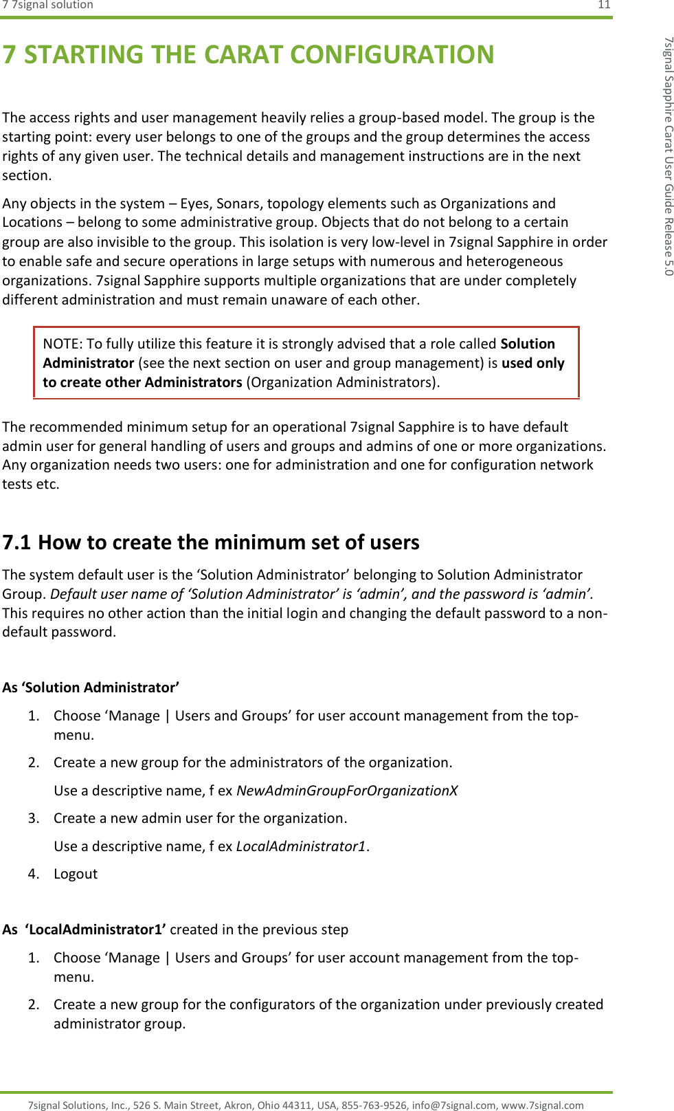 7 7signal solution  11 7signal Solutions, Inc., 526 S. Main Street, Akron, Ohio 44311, USA, 855-763-9526, info@7signal.com, www.7signal.com 7signal Sapphire Carat User Guide Release 5.0 7 STARTING THE CARAT CONFIGURATION  The access rights and user management heavily relies a group-based model. The group is the starting point: every user belongs to one of the groups and the group determines the access rights of any given user. The technical details and management instructions are in the next section.  Any objects in the system – Eyes, Sonars, topology elements such as Organizations and Locations – belong to some administrative group. Objects that do not belong to a certain group are also invisible to the group. This isolation is very low-level in 7signal Sapphire in order to enable safe and secure operations in large setups with numerous and heterogeneous organizations. 7signal Sapphire supports multiple organizations that are under completely different administration and must remain unaware of each other. NOTE: To fully utilize this feature it is strongly advised that a role called Solution Administrator (see the next section on user and group management) is used only to create other Administrators (Organization Administrators). The recommended minimum setup for an operational 7signal Sapphire is to have default admin user for general handling of users and groups and admins of one or more organizations. Any organization needs two users: one for administration and one for configuration network tests etc. 7.1 How to create the minimum set of users The system default user is the ‘Solution Administrator’ belonging to Solution Administrator Group. Default user name of ‘Solution Administrator’ is ‘admin’, and the password is ‘admin’. This requires no other action than the initial login and changing the default password to a non-default password.  As ‘Solution Administrator’ 1. Choose ‘Manage | Users and Groups’ for user account management from the top-menu. 2. Create a new group for the administrators of the organization. Use a descriptive name, f ex NewAdminGroupForOrganizationX 3. Create a new admin user for the organization. Use a descriptive name, f ex LocalAdministrator1. 4. Logout  As  ‘LocalAdministrator1’ created in the previous step 1. Choose ‘Manage | Users and Groups’ for user account management from the top-menu. 2. Create a new group for the configurators of the organization under previously created administrator group. 