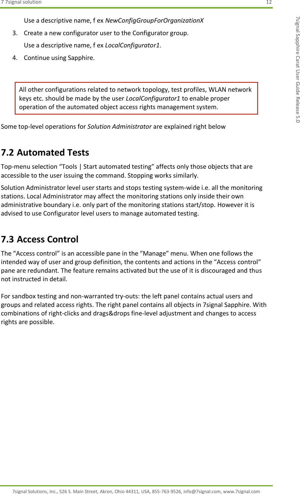 7 7signal solution  12 7signal Solutions, Inc., 526 S. Main Street, Akron, Ohio 44311, USA, 855-763-9526, info@7signal.com, www.7signal.com 7signal Sapphire Carat User Guide Release 5.0 Use a descriptive name, f ex NewConfigGroupForOrganizationX 3. Create a new configurator user to the Configurator group. Use a descriptive name, f ex LocalConfigurator1. 4. Continue using Sapphire.  All other configurations related to network topology, test profiles, WLAN network keys etc. should be made by the user LocalConfigurator1 to enable proper operation of the automated object access rights management system. Some top-level operations for Solution Administrator are explained right below 7.2 Automated Tests Top-menu selection “Tools | Start automated testing” affects only those objects that are accessible to the user issuing the command. Stopping works similarly. Solution Administrator level user starts and stops testing system-wide i.e. all the monitoring stations. Local Administrator may affect the monitoring stations only inside their own administrative boundary i.e. only part of the monitoring stations start/stop. However it is advised to use Configurator level users to manage automated testing. 7.3 Access Control The “Access control” is an accessible pane in the “Manage” menu. When one follows the intended way of user and group definition, the contents and actions in the “Access control” pane are redundant. The feature remains activated but the use of it is discouraged and thus not instructed in detail.  For sandbox testing and non-warranted try-outs: the left panel contains actual users and groups and related access rights. The right panel contains all objects in 7signal Sapphire. With combinations of right-clicks and drags&amp;drops fine-level adjustment and changes to access rights are possible. 