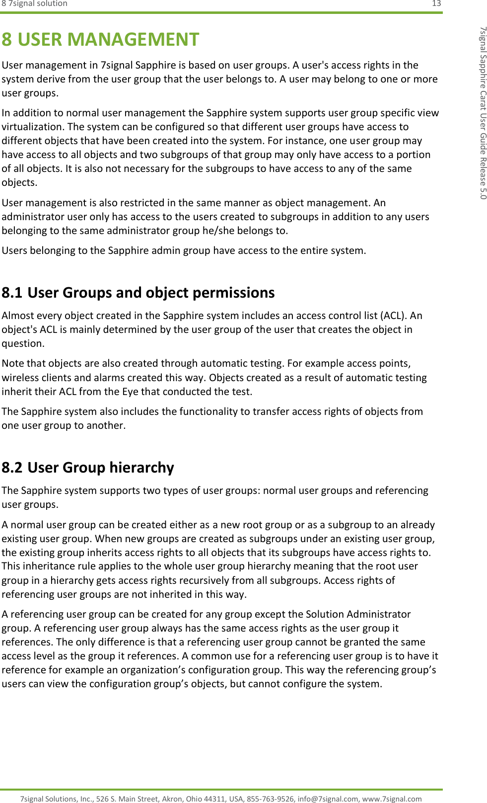 8 7signal solution  13 7signal Solutions, Inc., 526 S. Main Street, Akron, Ohio 44311, USA, 855-763-9526, info@7signal.com, www.7signal.com 7signal Sapphire Carat User Guide Release 5.0 8 USER MANAGEMENT User management in 7signal Sapphire is based on user groups. A user&apos;s access rights in the system derive from the user group that the user belongs to. A user may belong to one or more user groups. In addition to normal user management the Sapphire system supports user group specific view virtualization. The system can be configured so that different user groups have access to different objects that have been created into the system. For instance, one user group may have access to all objects and two subgroups of that group may only have access to a portion of all objects. It is also not necessary for the subgroups to have access to any of the same objects. User management is also restricted in the same manner as object management. An administrator user only has access to the users created to subgroups in addition to any users belonging to the same administrator group he/she belongs to. Users belonging to the Sapphire admin group have access to the entire system. 8.1 User Groups and object permissions Almost every object created in the Sapphire system includes an access control list (ACL). An object&apos;s ACL is mainly determined by the user group of the user that creates the object in question. Note that objects are also created through automatic testing. For example access points, wireless clients and alarms created this way. Objects created as a result of automatic testing inherit their ACL from the Eye that conducted the test. The Sapphire system also includes the functionality to transfer access rights of objects from one user group to another. 8.2 User Group hierarchy The Sapphire system supports two types of user groups: normal user groups and referencing user groups. A normal user group can be created either as a new root group or as a subgroup to an already existing user group. When new groups are created as subgroups under an existing user group, the existing group inherits access rights to all objects that its subgroups have access rights to. This inheritance rule applies to the whole user group hierarchy meaning that the root user group in a hierarchy gets access rights recursively from all subgroups. Access rights of referencing user groups are not inherited in this way. A referencing user group can be created for any group except the Solution Administrator group. A referencing user group always has the same access rights as the user group it references. The only difference is that a referencing user group cannot be granted the same access level as the group it references. A common use for a referencing user group is to have it reference for example an organization’s configuration group. This way the referencing group’s users can view the configuration group’s objects, but cannot configure the system. 