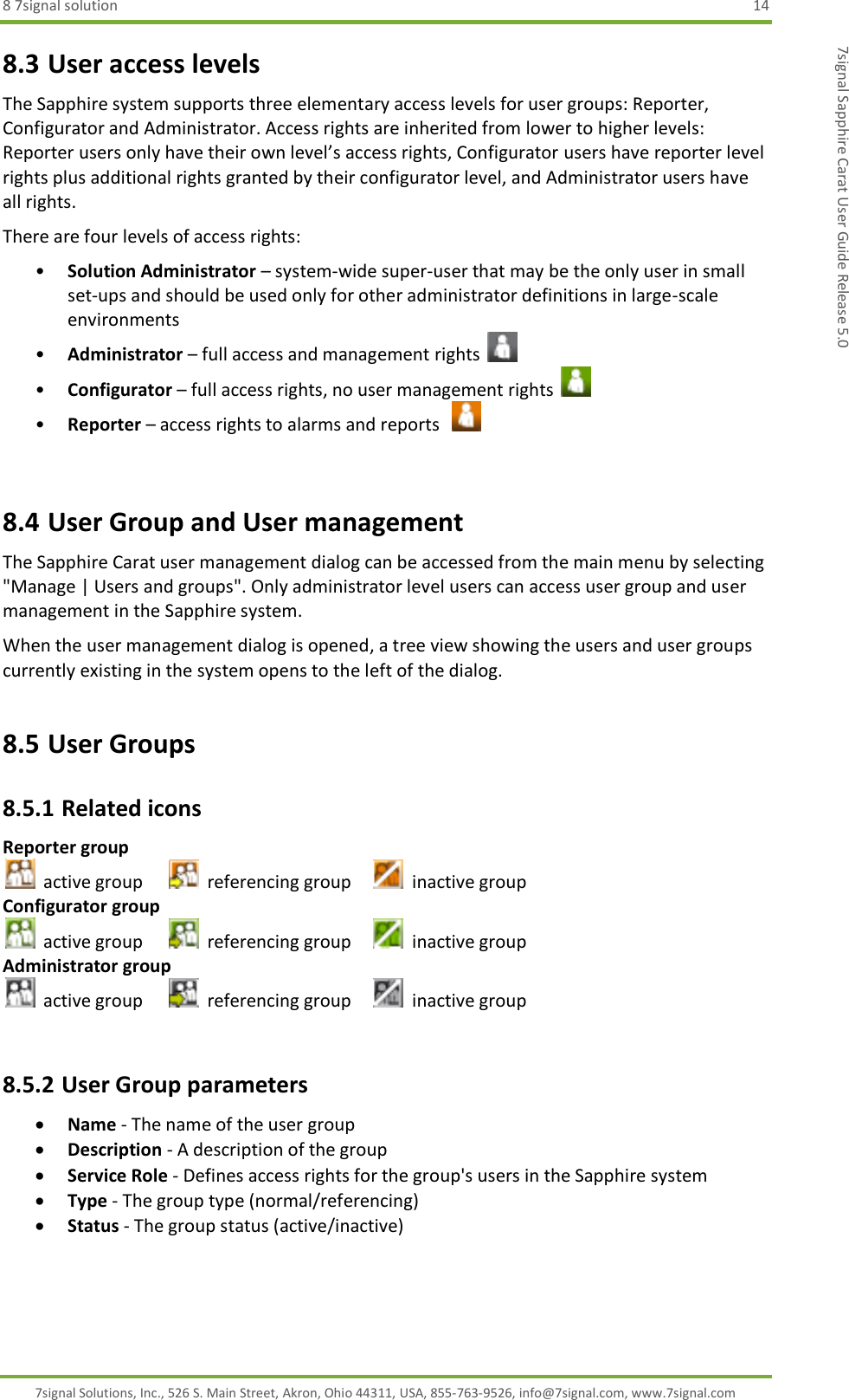 8 7signal solution  14 7signal Solutions, Inc., 526 S. Main Street, Akron, Ohio 44311, USA, 855-763-9526, info@7signal.com, www.7signal.com 7signal Sapphire Carat User Guide Release 5.0 8.3 User access levels The Sapphire system supports three elementary access levels for user groups: Reporter, Configurator and Administrator. Access rights are inherited from lower to higher levels: Reporter users only have their own level’s access rights, Configurator users have reporter level rights plus additional rights granted by their configurator level, and Administrator users have all rights. There are four levels of access rights: • Solution Administrator – system-wide super-user that may be the only user in small set-ups and should be used only for other administrator definitions in large-scale environments • Administrator – full access and management rights   • Configurator – full access rights, no user management rights   • Reporter – access rights to alarms and reports     8.4 User Group and User management The Sapphire Carat user management dialog can be accessed from the main menu by selecting &quot;Manage | Users and groups&quot;. Only administrator level users can access user group and user management in the Sapphire system. When the user management dialog is opened, a tree view showing the users and user groups currently existing in the system opens to the left of the dialog. 8.5 User Groups 8.5.1 Related icons Reporter group   active group     referencing group     inactive group Configurator group   active group    referencing group     inactive group Administrator group   active group    referencing group    inactive group  8.5.2 User Group parameters  Name - The name of the user group  Description - A description of the group  Service Role - Defines access rights for the group&apos;s users in the Sapphire system  Type - The group type (normal/referencing)  Status - The group status (active/inactive) 