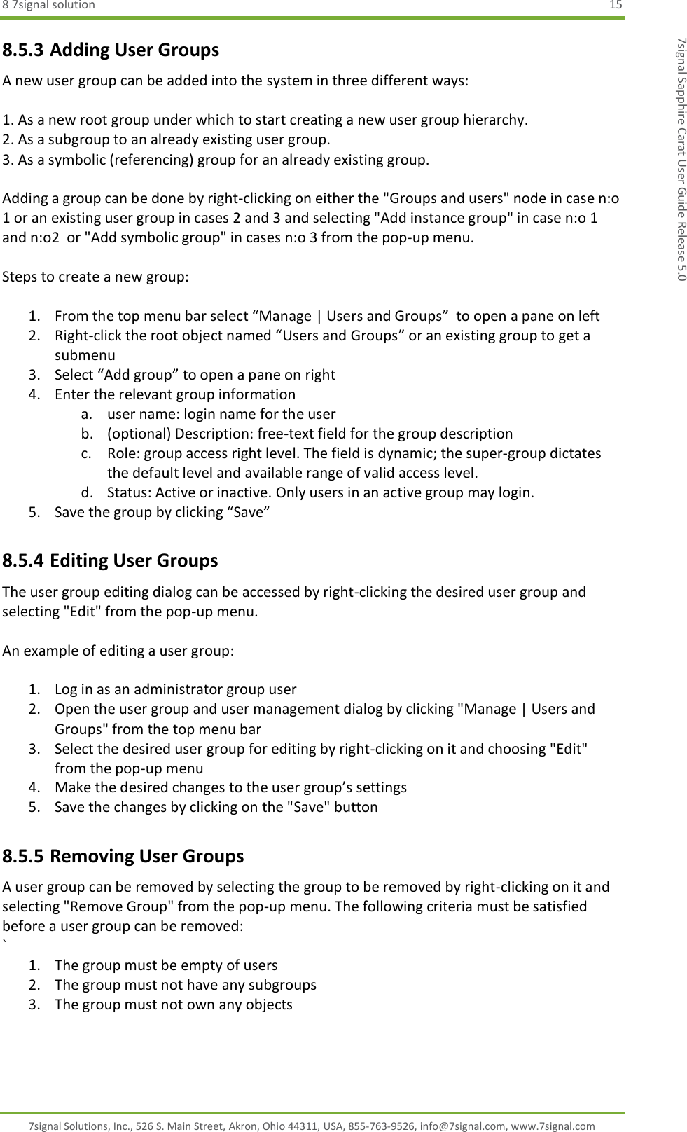 8 7signal solution  15 7signal Solutions, Inc., 526 S. Main Street, Akron, Ohio 44311, USA, 855-763-9526, info@7signal.com, www.7signal.com 7signal Sapphire Carat User Guide Release 5.0 8.5.3 Adding User Groups A new user group can be added into the system in three different ways:  1. As a new root group under which to start creating a new user group hierarchy. 2. As a subgroup to an already existing user group. 3. As a symbolic (referencing) group for an already existing group.  Adding a group can be done by right-clicking on either the &quot;Groups and users&quot; node in case n:o 1 or an existing user group in cases 2 and 3 and selecting &quot;Add instance group&quot; in case n:o 1 and n:o2  or &quot;Add symbolic group&quot; in cases n:o 3 from the pop-up menu.  Steps to create a new group:  1. From the top menu bar select “Manage | Users and Groups”  to open a pane on left 2. Right-click the root object named “Users and Groups” or an existing group to get a submenu 3. Select “Add group” to open a pane on right 4. Enter the relevant group information a. user name: login name for the user b. (optional) Description: free-text field for the group description c. Role: group access right level. The field is dynamic; the super-group dictates the default level and available range of valid access level. d. Status: Active or inactive. Only users in an active group may login. 5. Save the group by clicking “Save” 8.5.4 Editing User Groups The user group editing dialog can be accessed by right-clicking the desired user group and selecting &quot;Edit&quot; from the pop-up menu.  An example of editing a user group:  1. Log in as an administrator group user 2. Open the user group and user management dialog by clicking &quot;Manage | Users and Groups&quot; from the top menu bar 3. Select the desired user group for editing by right-clicking on it and choosing &quot;Edit&quot; from the pop-up menu 4. Make the desired changes to the user group’s settings 5. Save the changes by clicking on the &quot;Save&quot; button 8.5.5 Removing User Groups A user group can be removed by selecting the group to be removed by right-clicking on it and selecting &quot;Remove Group&quot; from the pop-up menu. The following criteria must be satisfied before a user group can be removed: ` 1. The group must be empty of users 2. The group must not have any subgroups 3. The group must not own any objects  