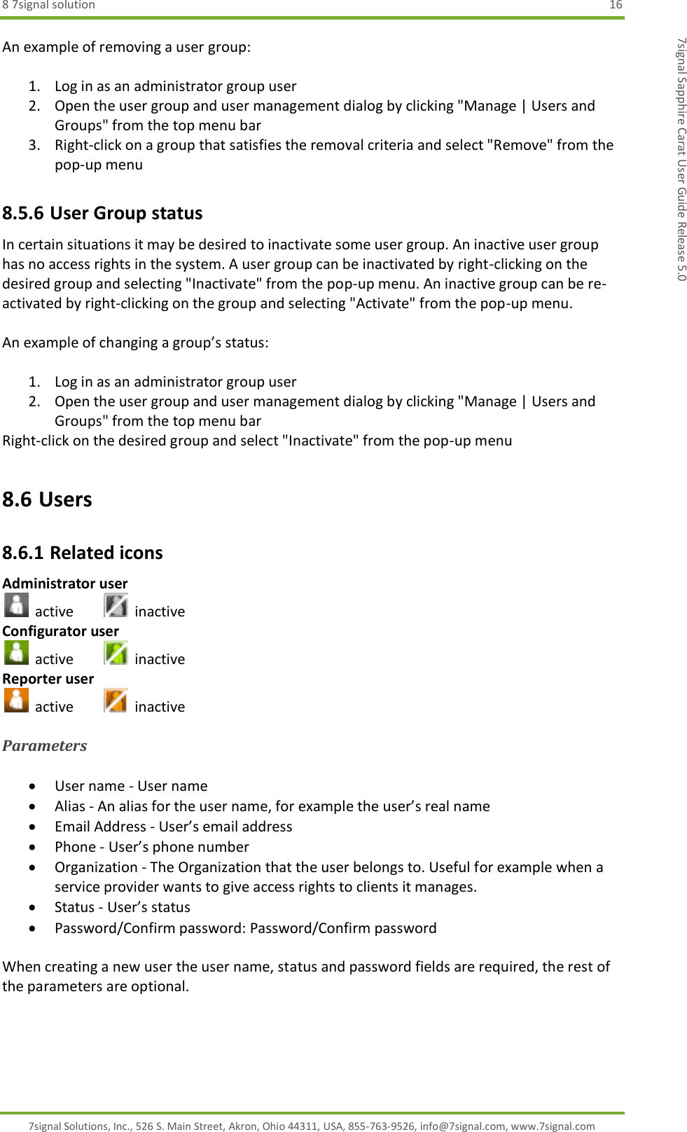 8 7signal solution  16 7signal Solutions, Inc., 526 S. Main Street, Akron, Ohio 44311, USA, 855-763-9526, info@7signal.com, www.7signal.com 7signal Sapphire Carat User Guide Release 5.0 An example of removing a user group:  1. Log in as an administrator group user 2. Open the user group and user management dialog by clicking &quot;Manage | Users and Groups&quot; from the top menu bar 3. Right-click on a group that satisfies the removal criteria and select &quot;Remove&quot; from the pop-up menu 8.5.6 User Group status In certain situations it may be desired to inactivate some user group. An inactive user group has no access rights in the system. A user group can be inactivated by right-clicking on the desired group and selecting &quot;Inactivate&quot; from the pop-up menu. An inactive group can be re-activated by right-clicking on the group and selecting &quot;Activate&quot; from the pop-up menu.  An example of changing a group’s status:  1. Log in as an administrator group user 2. Open the user group and user management dialog by clicking &quot;Manage | Users and Groups&quot; from the top menu bar Right-click on the desired group and select &quot;Inactivate&quot; from the pop-up menu 8.6 Users 8.6.1 Related icons Administrator user   active     inactive Configurator user   active     inactive Reporter user   active     inactive  Parameters   User name - User name  Alias - An alias for the user name, for example the user’s real name  Email Address - User’s email address  Phone - User’s phone number   Organization - The Organization that the user belongs to. Useful for example when a service provider wants to give access rights to clients it manages.   Status - User’s status  Password/Confirm password: Password/Confirm password  When creating a new user the user name, status and password fields are required, the rest of the parameters are optional. 