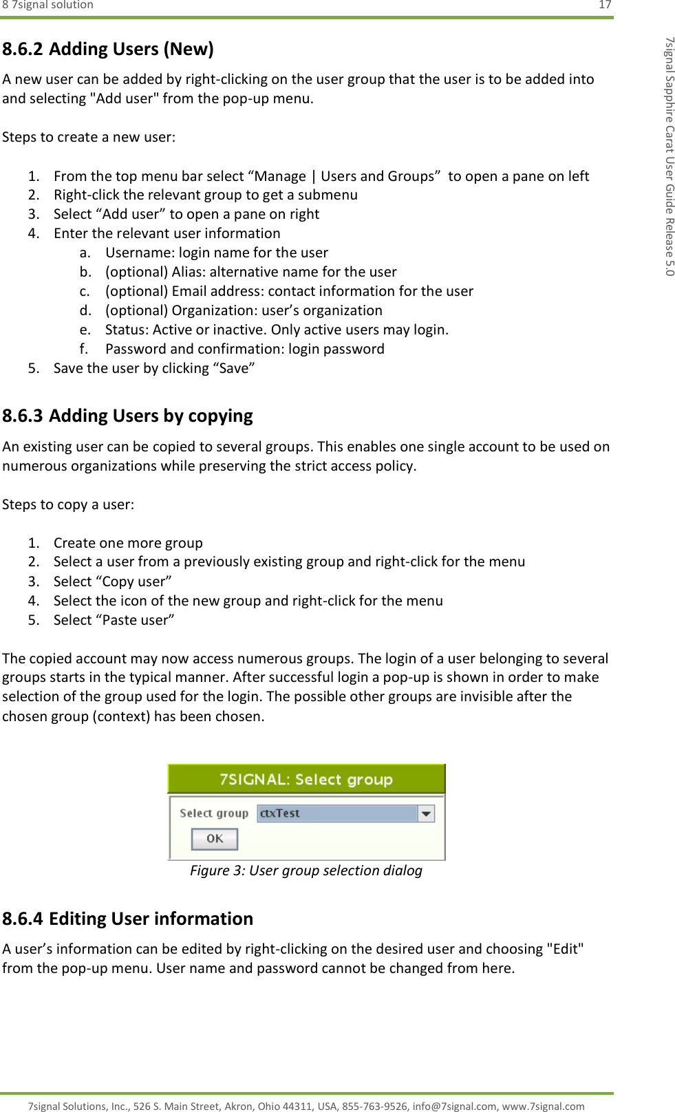 8 7signal solution  17 7signal Solutions, Inc., 526 S. Main Street, Akron, Ohio 44311, USA, 855-763-9526, info@7signal.com, www.7signal.com 7signal Sapphire Carat User Guide Release 5.0 8.6.2 Adding Users (New) A new user can be added by right-clicking on the user group that the user is to be added into and selecting &quot;Add user&quot; from the pop-up menu.  Steps to create a new user:  1. From the top menu bar select “Manage | Users and Groups”  to open a pane on left 2. Right-click the relevant group to get a submenu 3. Select “Add user” to open a pane on right 4. Enter the relevant user information a. Username: login name for the user b. (optional) Alias: alternative name for the user c. (optional) Email address: contact information for the user d. (optional) Organization: user’s organization e. Status: Active or inactive. Only active users may login. f. Password and confirmation: login password 5. Save the user by clicking “Save” 8.6.3 Adding Users by copying An existing user can be copied to several groups. This enables one single account to be used on numerous organizations while preserving the strict access policy.  Steps to copy a user:  1. Create one more group 2. Select a user from a previously existing group and right-click for the menu 3. Select “Copy user” 4. Select the icon of the new group and right-click for the menu 5. Select “Paste user”  The copied account may now access numerous groups. The login of a user belonging to several groups starts in the typical manner. After successful login a pop-up is shown in order to make selection of the group used for the login. The possible other groups are invisible after the chosen group (context) has been chosen.    Figure 3: User group selection dialog 8.6.4 Editing User information A user’s information can be edited by right-clicking on the desired user and choosing &quot;Edit&quot; from the pop-up menu. User name and password cannot be changed from here.  