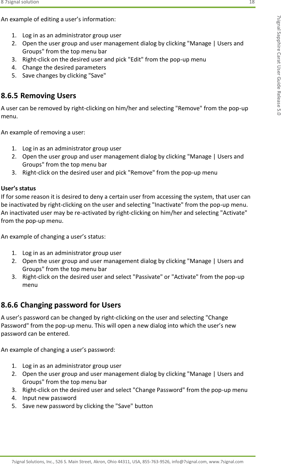 8 7signal solution  18 7signal Solutions, Inc., 526 S. Main Street, Akron, Ohio 44311, USA, 855-763-9526, info@7signal.com, www.7signal.com 7signal Sapphire Carat User Guide Release 5.0 An example of editing a user’s information:  1. Log in as an administrator group user 2. Open the user group and user management dialog by clicking &quot;Manage | Users and Groups&quot; from the top menu bar 3. Right-click on the desired user and pick &quot;Edit&quot; from the pop-up menu 4. Change the desired parameters 5. Save changes by clicking &quot;Save&quot; 8.6.5 Removing Users A user can be removed by right-clicking on him/her and selecting &quot;Remove&quot; from the pop-up menu.  An example of removing a user:  1. Log in as an administrator group user 2. Open the user group and user management dialog by clicking &quot;Manage | Users and Groups&quot; from the top menu bar 3. Right-click on the desired user and pick &quot;Remove&quot; from the pop-up menu  User’s status If for some reason it is desired to deny a certain user from accessing the system, that user can be inactivated by right-clicking on the user and selecting &quot;Inactivate&quot; from the pop-up menu. An inactivated user may be re-activated by right-clicking on him/her and selecting &quot;Activate&quot; from the pop-up menu.  An example of changing a user’s status:  1. Log in as an administrator group user 2. Open the user group and user management dialog by clicking &quot;Manage | Users and Groups&quot; from the top menu bar 3. Right-click on the desired user and select &quot;Passivate&quot; or &quot;Activate&quot; from the pop-up menu 8.6.6 Changing password for Users A user’s password can be changed by right-clicking on the user and selecting &quot;Change Password&quot; from the pop-up menu. This will open a new dialog into which the user’s new password can be entered.  An example of changing a user’s password:  1. Log in as an administrator group user 2. Open the user group and user management dialog by clicking &quot;Manage | Users and Groups&quot; from the top menu bar 3. Right-click on the desired user and select &quot;Change Password&quot; from the pop-up menu 4. Input new password 5. Save new password by clicking the &quot;Save&quot; button 