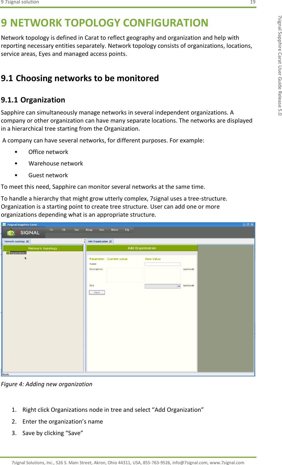 9 7signal solution  19 7signal Solutions, Inc., 526 S. Main Street, Akron, Ohio 44311, USA, 855-763-9526, info@7signal.com, www.7signal.com 7signal Sapphire Carat User Guide Release 5.0 9 NETWORK TOPOLOGY CONFIGURATION Network topology is defined in Carat to reflect geography and organization and help with reporting necessary entities separately. Network topology consists of organizations, locations, service areas, Eyes and managed access points.  9.1 Choosing networks to be monitored 9.1.1 Organization Sapphire can simultaneously manage networks in several independent organizations. A company or other organization can have many separate locations. The networks are displayed in a hierarchical tree starting from the Organization.  A company can have several networks, for different purposes. For example: • Office network • Warehouse network • Guest network To meet this need, Sapphire can monitor several networks at the same time. To handle a hierarchy that might grow utterly complex, 7signal uses a tree-structure. Organization is a starting point to create tree structure. User can add one or more organizations depending what is an appropriate structure.   Figure 4: Adding new organization  1. Right click Organizations node in tree and select “Add Organization” 2. Enter the organization’s name 3. Save by clicking “Save” 