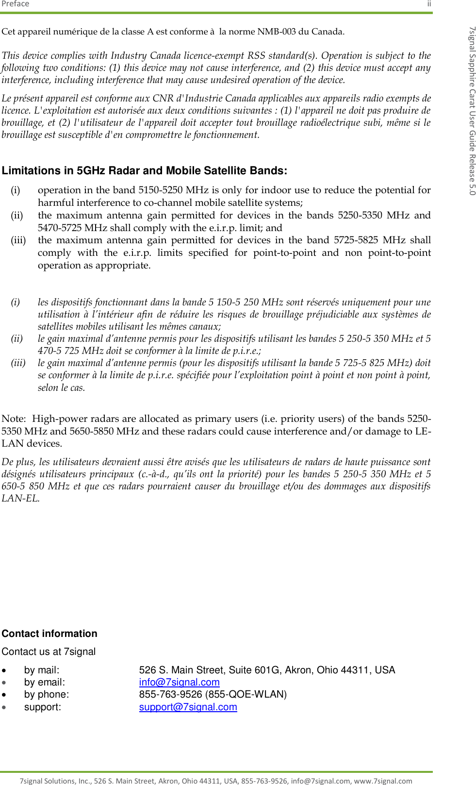 Preface  ii 7signal Solutions, Inc., 526 S. Main Street, Akron, Ohio 44311, USA, 855-763-9526, info@7signal.com, www.7signal.com 7signal Sapphire Carat User Guide Release 5.0 Cet appareil numérique de la classe A est conforme à  la norme NMB-003 du Canada. This device complies with Industry Canada licence-exempt RSS standard(s). Operation is subject to the following two conditions: (1) this device may not cause interference, and (2) this device must accept any interference, including interference that may cause undesired operation of the device. Le présent appareil est conforme aux CNR d&apos;Industrie Canada applicables aux appareils radio exempts de licence. L&apos;exploitation est autorisée aux deux conditions suivantes : (1) l&apos;appareil ne doit pas produire de brouillage, et (2) l&apos;utilisateur de l&apos;appareil doit accepter tout brouillage radioélectrique subi, même si le brouillage est susceptible d&apos;en compromettre le fonctionnement.  Limitations in 5GHz Radar and Mobile Satellite Bands: (i) operation in the band 5150-5250 MHz is only for indoor use to reduce the potential for harmful interference to co-channel mobile satellite systems; (ii) the  maximum  antenna  gain  permitted  for  devices  in  the  bands  5250-5350  MHz  and 5470-5725 MHz shall comply with the e.i.r.p. limit; and (iii)  the  maximum  antenna  gain  permitted  for  devices  in  the  band  5725-5825  MHz  shall comply  with  the  e.i.r.p.  limits  specified  for  point-to-point  and  non  point-to-point operation as appropriate.  (i) les dispositifs fonctionnant dans la bande 5 150-5 250 MHz sont réservés uniquement pour une utilisation  à  l’intérieur afin de réduire les  risques  de brouillage préjudiciable  aux systèmes  de satellites mobiles utilisant les mêmes canaux; (ii) le gain maximal d’antenne permis pour les dispositifs utilisant les bandes 5 250-5 350 MHz et 5 470-5 725 MHz doit se conformer à la limite de p.i.r.e.; (iii) le gain maximal d’antenne permis (pour les dispositifs utilisant la bande 5 725-5 825 MHz) doit se conformer à la limite de p.i.r.e. spécifiée pour l’exploitation point à point et non point à point, selon le cas.  Note:  High-power radars are allocated as primary users (i.e. priority users) of the bands 5250-5350 MHz and 5650-5850 MHz and these radars could cause interference and/or damage to LE-LAN devices. De plus, les utilisateurs devraient aussi être avisés que les utilisateurs de radars de haute puissance sont désignés utilisateurs  principaux (c.-à-d.,  qu’ils ont  la priorité)  pour les  bandes 5  250-5  350  MHz  et 5 650-5  850  MHz et que ces  radars pourraient causer  du  brouillage  et/ou  des dommages  aux dispositifs LAN-EL.         Contact information Contact us at 7signal   by mail:         526 S. Main Street, Suite 601G, Akron, Ohio 44311, USA  by email:        info@7signal.com   by phone:       855-763-9526 (855-QOE-WLAN)  support:         support@7signal.com 