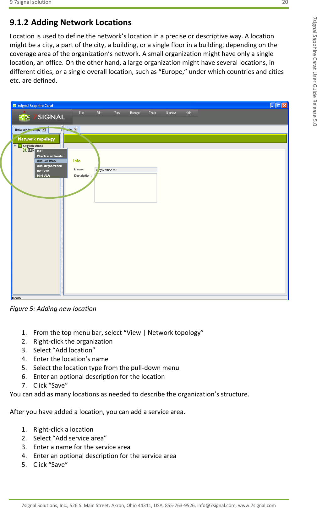 9 7signal solution  20 7signal Solutions, Inc., 526 S. Main Street, Akron, Ohio 44311, USA, 855-763-9526, info@7signal.com, www.7signal.com 7signal Sapphire Carat User Guide Release 5.0 9.1.2 Adding Network Locations Location is used to define the network’s location in a precise or descriptive way. A location might be a city, a part of the city, a building, or a single floor in a building, depending on the coverage area of the organization’s network. A small organization might have only a single location, an office. On the other hand, a large organization might have several locations, in different cities, or a single overall location, such as “Europe,” under which countries and cities etc. are defined.   Figure 5: Adding new location  1. From the top menu bar, select “View | Network topology” 2. Right-click the organization  3. Select “Add location” 4. Enter the location’s name 5. Select the location type from the pull-down menu 6. Enter an optional description for the location 7. Click “Save” You can add as many locations as needed to describe the organization’s structure.  After you have added a location, you can add a service area.  1. Right-click a location 2. Select “Add service area” 3. Enter a name for the service area 4. Enter an optional description for the service area 5. Click “Save”   