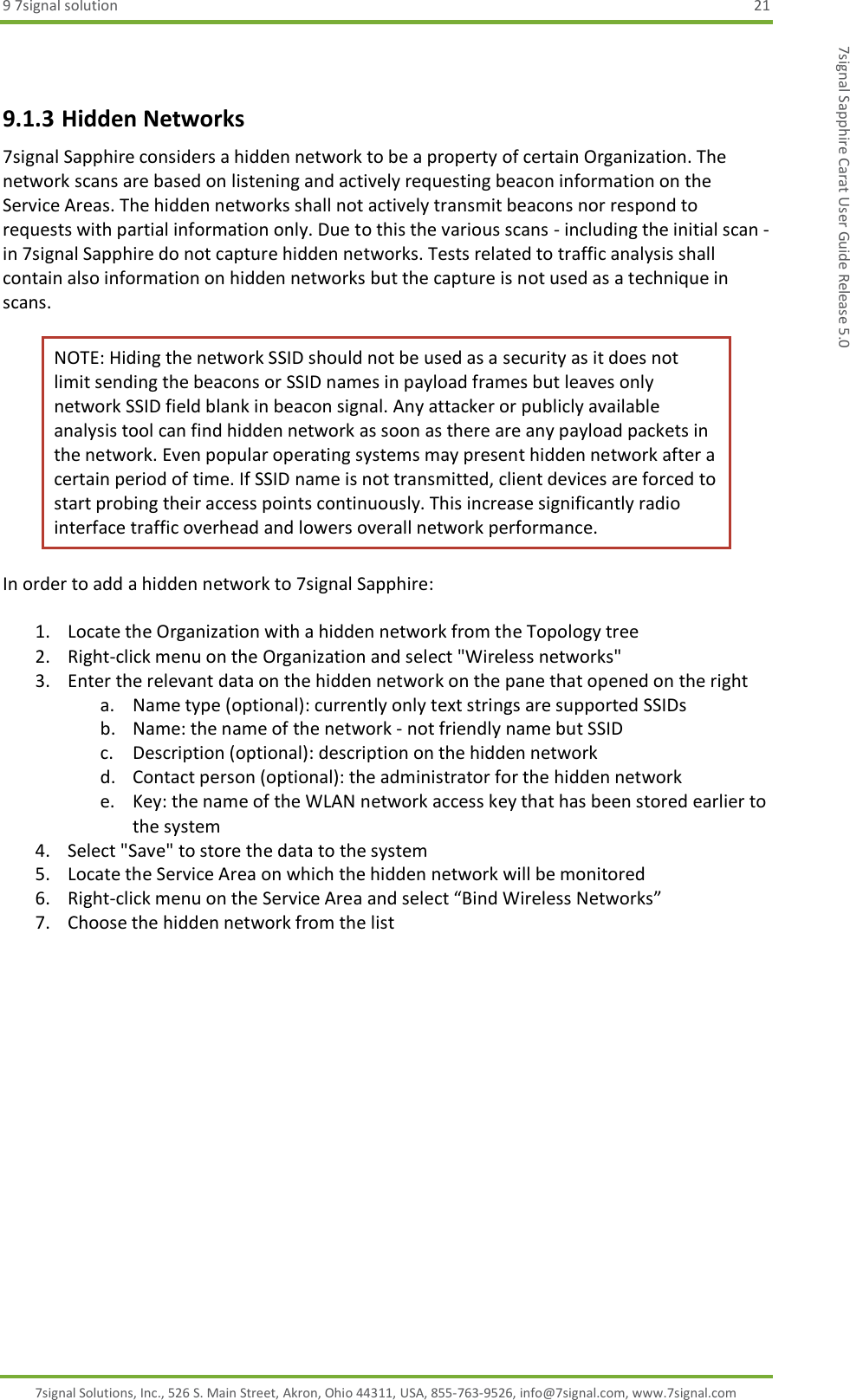 9 7signal solution  21 7signal Solutions, Inc., 526 S. Main Street, Akron, Ohio 44311, USA, 855-763-9526, info@7signal.com, www.7signal.com 7signal Sapphire Carat User Guide Release 5.0  9.1.3 Hidden Networks 7signal Sapphire considers a hidden network to be a property of certain Organization. The network scans are based on listening and actively requesting beacon information on the Service Areas. The hidden networks shall not actively transmit beacons nor respond to requests with partial information only. Due to this the various scans - including the initial scan - in 7signal Sapphire do not capture hidden networks. Tests related to traffic analysis shall contain also information on hidden networks but the capture is not used as a technique in scans. NOTE: Hiding the network SSID should not be used as a security as it does not limit sending the beacons or SSID names in payload frames but leaves only network SSID field blank in beacon signal. Any attacker or publicly available analysis tool can find hidden network as soon as there are any payload packets in the network. Even popular operating systems may present hidden network after a certain period of time. If SSID name is not transmitted, client devices are forced to start probing their access points continuously. This increase significantly radio interface traffic overhead and lowers overall network performance.   In order to add a hidden network to 7signal Sapphire:  1. Locate the Organization with a hidden network from the Topology tree 2. Right-click menu on the Organization and select &quot;Wireless networks&quot; 3. Enter the relevant data on the hidden network on the pane that opened on the right a. Name type (optional): currently only text strings are supported SSIDs b. Name: the name of the network - not friendly name but SSID c. Description (optional): description on the hidden network d. Contact person (optional): the administrator for the hidden network e. Key: the name of the WLAN network access key that has been stored earlier to the system 4. Select &quot;Save&quot; to store the data to the system 5. Locate the Service Area on which the hidden network will be monitored 6. Right-click menu on the Service Area and select “Bind Wireless Networks” 7. Choose the hidden network from the list  