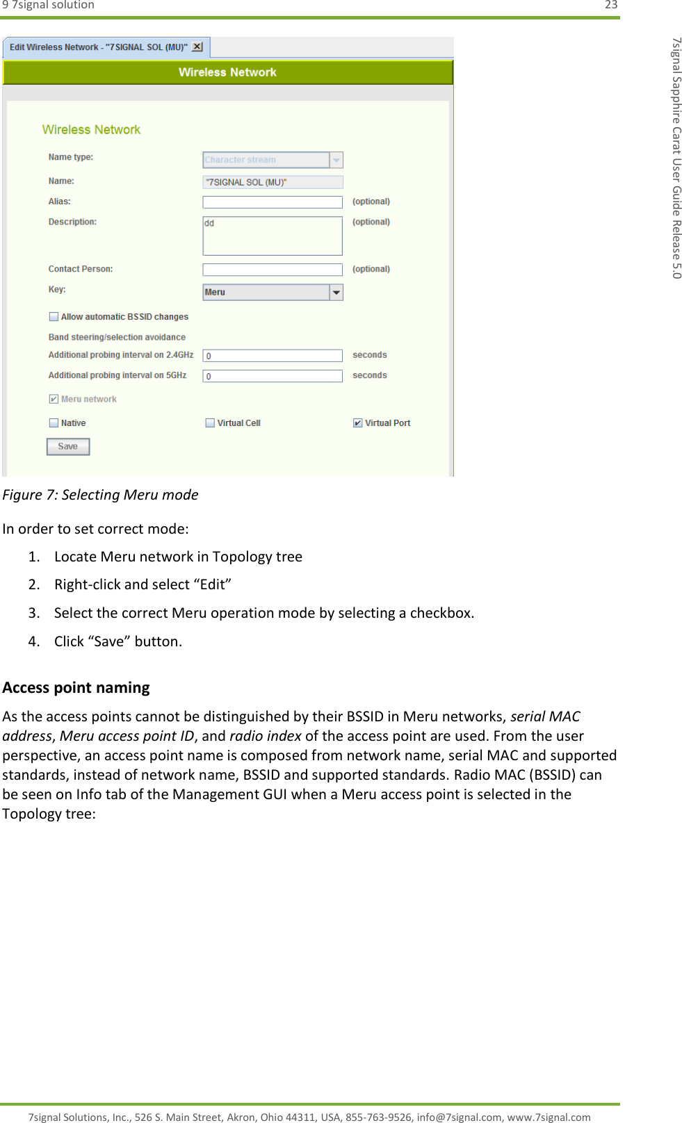 9 7signal solution  23 7signal Solutions, Inc., 526 S. Main Street, Akron, Ohio 44311, USA, 855-763-9526, info@7signal.com, www.7signal.com 7signal Sapphire Carat User Guide Release 5.0  Figure 7: Selecting Meru mode In order to set correct mode: 1. Locate Meru network in Topology tree 2. Right-click and select “Edit” 3. Select the correct Meru operation mode by selecting a checkbox. 4. Click “Save” button. Access point naming As the access points cannot be distinguished by their BSSID in Meru networks, serial MAC address, Meru access point ID, and radio index of the access point are used. From the user perspective, an access point name is composed from network name, serial MAC and supported standards, instead of network name, BSSID and supported standards. Radio MAC (BSSID) can be seen on Info tab of the Management GUI when a Meru access point is selected in the Topology tree: 