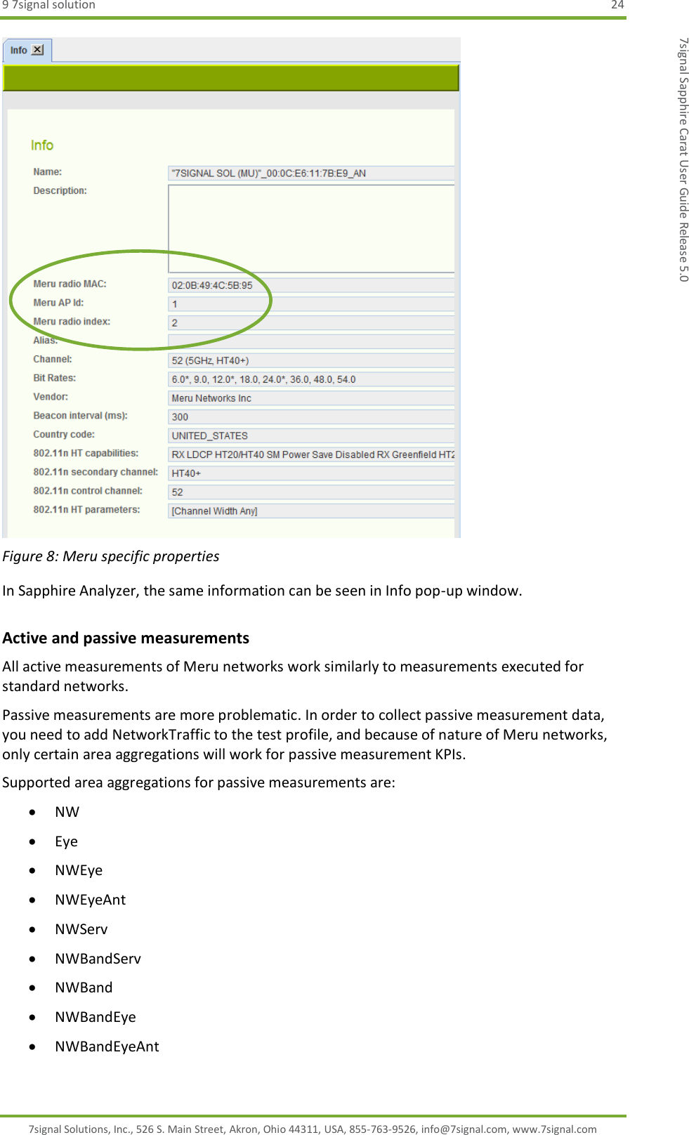 9 7signal solution  24 7signal Solutions, Inc., 526 S. Main Street, Akron, Ohio 44311, USA, 855-763-9526, info@7signal.com, www.7signal.com 7signal Sapphire Carat User Guide Release 5.0  Figure 8: Meru specific properties In Sapphire Analyzer, the same information can be seen in Info pop-up window. Active and passive measurements All active measurements of Meru networks work similarly to measurements executed for standard networks.  Passive measurements are more problematic. In order to collect passive measurement data, you need to add NetworkTraffic to the test profile, and because of nature of Meru networks, only certain area aggregations will work for passive measurement KPIs. Supported area aggregations for passive measurements are:  NW  Eye  NWEye  NWEyeAnt  NWServ  NWBandServ  NWBand  NWBandEye  NWBandEyeAnt 