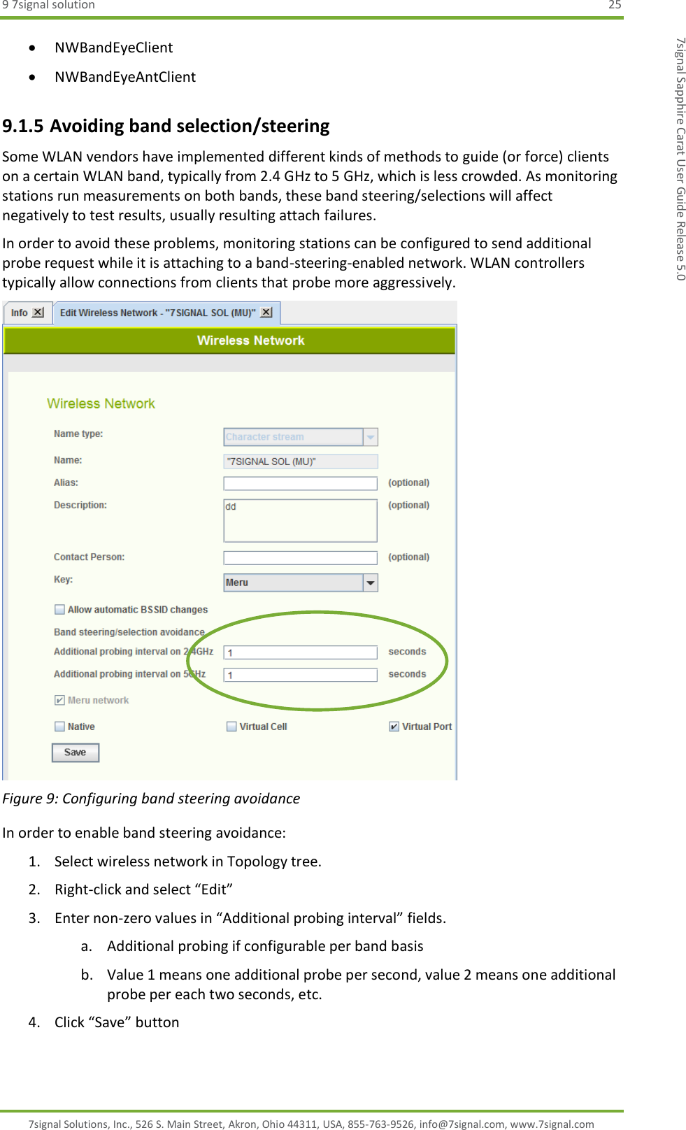 9 7signal solution  25 7signal Solutions, Inc., 526 S. Main Street, Akron, Ohio 44311, USA, 855-763-9526, info@7signal.com, www.7signal.com 7signal Sapphire Carat User Guide Release 5.0  NWBandEyeClient  NWBandEyeAntClient 9.1.5 Avoiding band selection/steering Some WLAN vendors have implemented different kinds of methods to guide (or force) clients on a certain WLAN band, typically from 2.4 GHz to 5 GHz, which is less crowded. As monitoring stations run measurements on both bands, these band steering/selections will affect negatively to test results, usually resulting attach failures. In order to avoid these problems, monitoring stations can be configured to send additional probe request while it is attaching to a band-steering-enabled network. WLAN controllers typically allow connections from clients that probe more aggressively.  Figure 9: Configuring band steering avoidance In order to enable band steering avoidance: 1. Select wireless network in Topology tree. 2. Right-click and select “Edit” 3. Enter non-zero values in “Additional probing interval” fields. a. Additional probing if configurable per band basis b. Value 1 means one additional probe per second, value 2 means one additional probe per each two seconds, etc. 4. Click “Save” button  