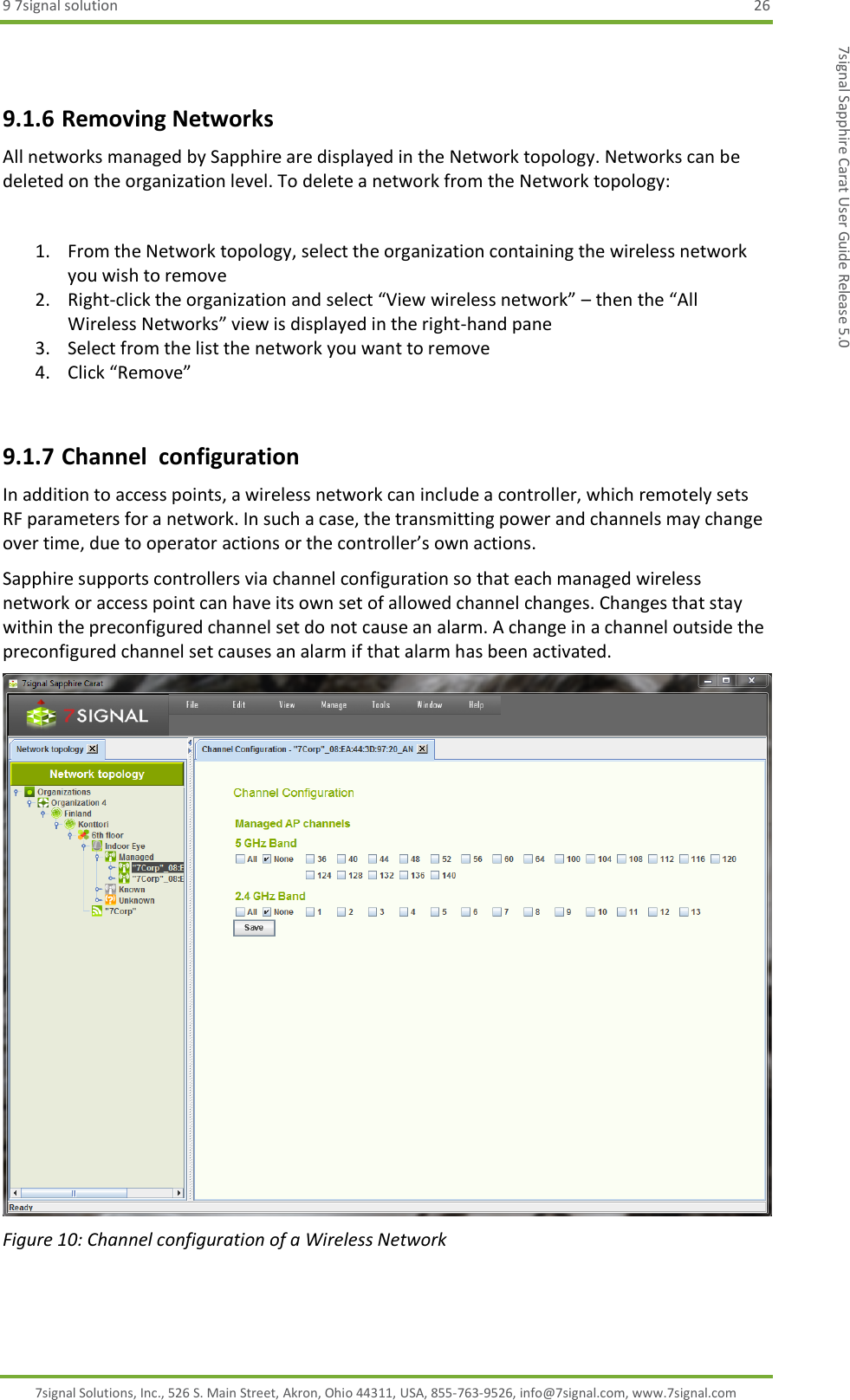9 7signal solution  26 7signal Solutions, Inc., 526 S. Main Street, Akron, Ohio 44311, USA, 855-763-9526, info@7signal.com, www.7signal.com 7signal Sapphire Carat User Guide Release 5.0  9.1.6 Removing Networks All networks managed by Sapphire are displayed in the Network topology. Networks can be deleted on the organization level. To delete a network from the Network topology:  1. From the Network topology, select the organization containing the wireless network you wish to remove 2. Right-click the organization and select “View wireless network” – then the “All Wireless Networks” view is displayed in the right-hand pane 3. Select from the list the network you want to remove 4. Click “Remove”  9.1.7 Channel  configuration In addition to access points, a wireless network can include a controller, which remotely sets RF parameters for a network. In such a case, the transmitting power and channels may change over time, due to operator actions or the controller’s own actions. Sapphire supports controllers via channel configuration so that each managed wireless network or access point can have its own set of allowed channel changes. Changes that stay within the preconfigured channel set do not cause an alarm. A change in a channel outside the preconfigured channel set causes an alarm if that alarm has been activated.  Figure 10: Channel configuration of a Wireless Network 