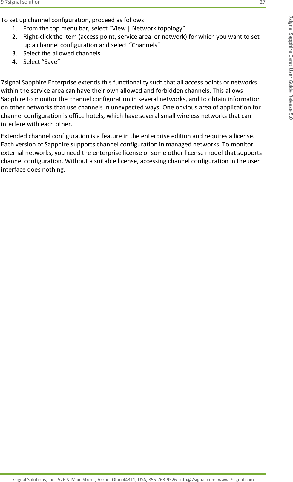 9 7signal solution  27 7signal Solutions, Inc., 526 S. Main Street, Akron, Ohio 44311, USA, 855-763-9526, info@7signal.com, www.7signal.com 7signal Sapphire Carat User Guide Release 5.0 To set up channel configuration, proceed as follows: 1. From the top menu bar, select “View | Network topology” 2. Right-click the item (access point, service area  or network) for which you want to set up a channel configuration and select “Channels” 3. Select the allowed channels 4. Select “Save”  7signal Sapphire Enterprise extends this functionality such that all access points or networks within the service area can have their own allowed and forbidden channels. This allows Sapphire to monitor the channel configuration in several networks, and to obtain information on other networks that use channels in unexpected ways. One obvious area of application for channel configuration is office hotels, which have several small wireless networks that can interfere with each other. Extended channel configuration is a feature in the enterprise edition and requires a license. Each version of Sapphire supports channel configuration in managed networks. To monitor external networks, you need the enterprise license or some other license model that supports channel configuration. Without a suitable license, accessing channel configuration in the user interface does nothing. 