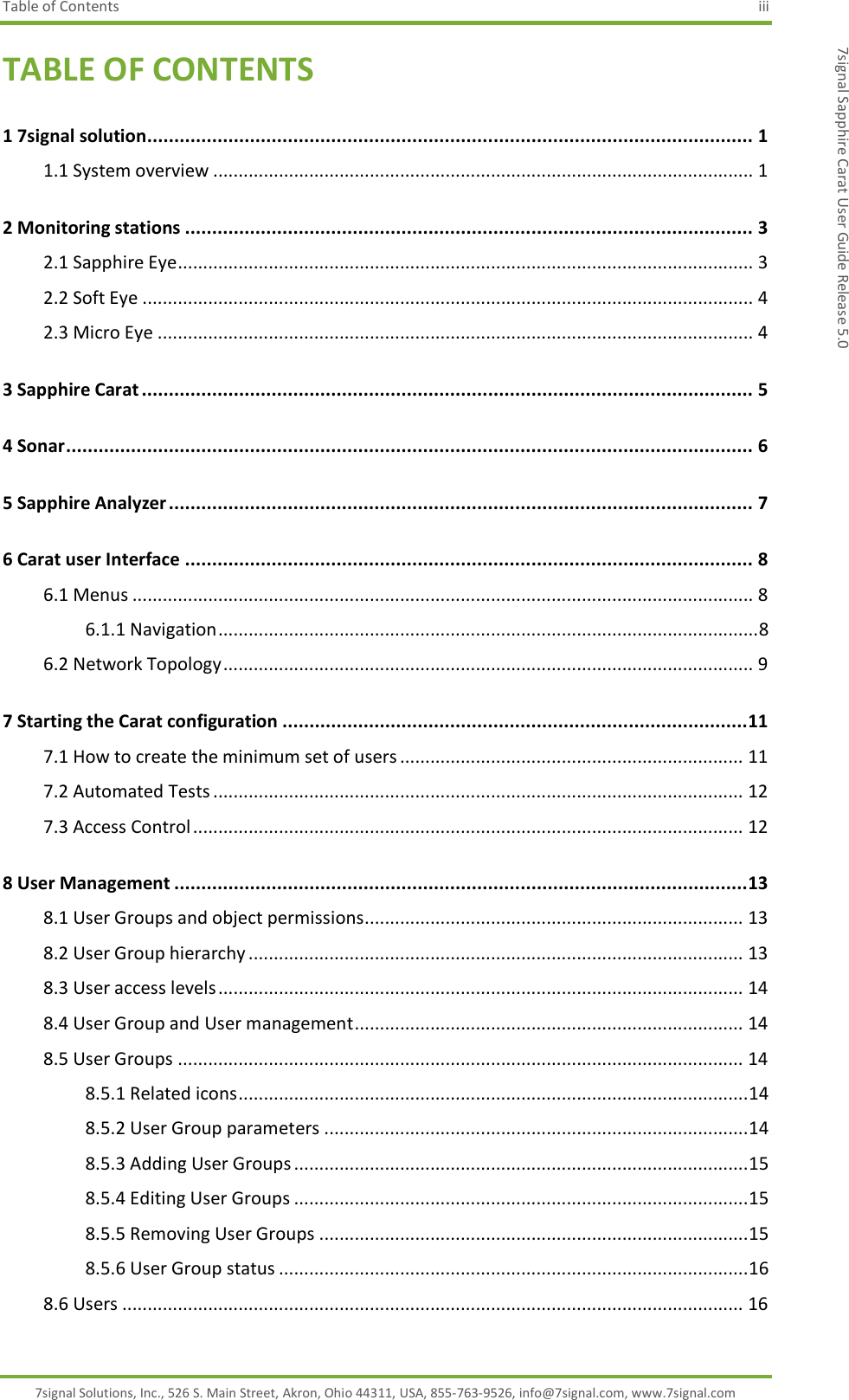 Table of Contents  iii 7signal Solutions, Inc., 526 S. Main Street, Akron, Ohio 44311, USA, 855-763-9526, info@7signal.com, www.7signal.com 7signal Sapphire Carat User Guide Release 5.0 TABLE OF CONTENTS 1 7signal solution ................................................................................................................ 1 1.1 System overview ........................................................................................................... 1 2 Monitoring stations ......................................................................................................... 3 2.1 Sapphire Eye .................................................................................................................. 3 2.2 Soft Eye ......................................................................................................................... 4 2.3 Micro Eye ...................................................................................................................... 4 3 Sapphire Carat ................................................................................................................. 5 4 Sonar ............................................................................................................................... 6 5 Sapphire Analyzer ............................................................................................................ 7 6 Carat user Interface ......................................................................................................... 8 6.1 Menus ........................................................................................................................... 8 6.1.1 Navigation ........................................................................................................... 8 6.2 Network Topology ......................................................................................................... 9 7 Starting the Carat configuration ...................................................................................... 11 7.1 How to create the minimum set of users .................................................................... 11 7.2 Automated Tests ......................................................................................................... 12 7.3 Access Control ............................................................................................................. 12 8 User Management .......................................................................................................... 13 8.1 User Groups and object permissions ........................................................................... 13 8.2 User Group hierarchy .................................................................................................. 13 8.3 User access levels ........................................................................................................ 14 8.4 User Group and User management ............................................................................. 14 8.5 User Groups ................................................................................................................ 14 8.5.1 Related icons ..................................................................................................... 14 8.5.2 User Group parameters .................................................................................... 14 8.5.3 Adding User Groups .......................................................................................... 15 8.5.4 Editing User Groups .......................................................................................... 15 8.5.5 Removing User Groups ..................................................................................... 15 8.5.6 User Group status ............................................................................................. 16 8.6 Users ........................................................................................................................... 16 