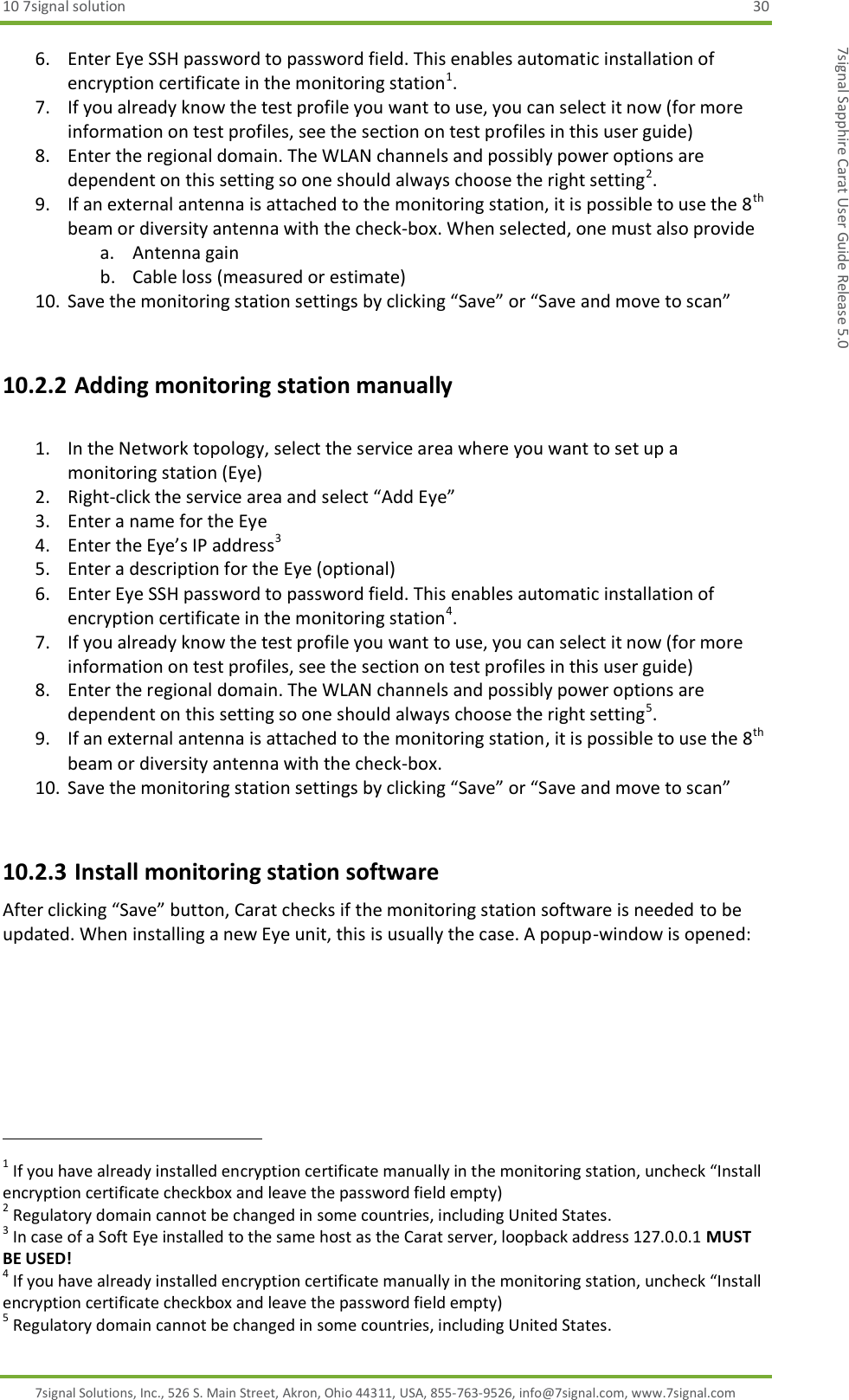 10 7signal solution  30 7signal Solutions, Inc., 526 S. Main Street, Akron, Ohio 44311, USA, 855-763-9526, info@7signal.com, www.7signal.com 7signal Sapphire Carat User Guide Release 5.0 6. Enter Eye SSH password to password field. This enables automatic installation of encryption certificate in the monitoring station1. 7. If you already know the test profile you want to use, you can select it now (for more information on test profiles, see the section on test profiles in this user guide) 8. Enter the regional domain. The WLAN channels and possibly power options are dependent on this setting so one should always choose the right setting2. 9. If an external antenna is attached to the monitoring station, it is possible to use the 8th beam or diversity antenna with the check-box. When selected, one must also provide a. Antenna gain b. Cable loss (measured or estimate) 10. Save the monitoring station settings by clicking “Save” or “Save and move to scan”  10.2.2 Adding monitoring station manually  1. In the Network topology, select the service area where you want to set up a monitoring station (Eye) 2. Right-click the service area and select “Add Eye” 3. Enter a name for the Eye 4. Enter the Eye’s IP address3 5. Enter a description for the Eye (optional) 6. Enter Eye SSH password to password field. This enables automatic installation of encryption certificate in the monitoring station4. 7. If you already know the test profile you want to use, you can select it now (for more information on test profiles, see the section on test profiles in this user guide) 8. Enter the regional domain. The WLAN channels and possibly power options are dependent on this setting so one should always choose the right setting5. 9. If an external antenna is attached to the monitoring station, it is possible to use the 8th beam or diversity antenna with the check-box.  10. Save the monitoring station settings by clicking “Save” or “Save and move to scan”  10.2.3 Install monitoring station software After clicking “Save” button, Carat checks if the monitoring station software is needed to be updated. When installing a new Eye unit, this is usually the case. A popup-window is opened:                                                               1 If you have already installed encryption certificate manually in the monitoring station, uncheck “Install encryption certificate checkbox and leave the password field empty) 2 Regulatory domain cannot be changed in some countries, including United States. 3 In case of a Soft Eye installed to the same host as the Carat server, loopback address 127.0.0.1 MUST BE USED! 4 If you have already installed encryption certificate manually in the monitoring station, uncheck “Install encryption certificate checkbox and leave the password field empty) 5 Regulatory domain cannot be changed in some countries, including United States. 